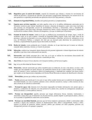 17 de Agosto de 2015 GACETA OFICIAL DEL DISTRITO FEDERAL 5
XIII. Dispositivos para el control del tránsito, conjunto de elementos que ordenan y orientan los movimientos de
tránsito de personas y circulación de vehículos; que previenen y proporcionan información a los usuarios de la vía
para garantizar su seguridad, permitiendo una operación efectiva del flujo peatonal y vehicular;
XIV. Elemento de Seguridad Pública, miembro de la policía preventiva o complementaria;
XV. Espacios para servicios especiales, son todos aquellos sitios en la vía pública debidamente autorizados por la
Secretaría, exclusivos para realizar maniobras de ascenso y descenso de pasajeros o para como áreas reservadas
para personas con discapacidad, servicio de acomodadores, bicicletas y motocicletas, sitios y lanzaderas de
transporte público, áreas para carga y descarga, transporte de valores, correos, mensajería, mensajería y paquetería,
recolección de residuos sólidos, vehículos de emergencia, y los que se señalen por la Secretaria;
XVI. Formato de hecho de tránsito, cédula en la que se establecen las circunstancias de tiempo, lugar y modo de
incidentes viales, en la cual el agente o elemento de Seguridad Pública registra: fecha, hora, lugar; datos de las
personas y vehículos involucrados, en su caso, número de lesionados o fallecidos; servicios de emergencia y en su
caso, del Ministerio Publico; y cualquier otro dato que sea necesario para determinar las características del
incidente y responsabilidad de quienes hayan intervenido en el hecho.
XVII. Hecho de tránsito, evento producido por el tránsito vehicular, en el que interviene por lo menos un vehículo,
causando daños materiales, lesiones y/o muerte de personas;
XVIII. Infracción, conducta que transgrede alguna disposición del presente reglamento o demás disposiciones de tránsito
aplicables y que tiene como consecuencia una sanción;
XIX. Intersección, nodo donde convergen dos o más vías, en la que se realizan los movimientos direccionales del
tránsito peatonal o vehicular de forma directa o canalizada por islas;
XX. Juez Cívico, los Jueces Cívicos adscritos a la Consejería Jurídica y de Servicios Legales;
XXI. Ley, la Ley de Movilidad del Distrito Federal;
XXII. Motocicleta, vehículo motorizado que utiliza manubrio para su conducción, de una o más plazas, con dos o más
ruedas, que está equipado con motor eléctrico, de combustión interna de dos o cuatro tiempos, con un cilindraje a
partir de cuarenta y nueve centímetros cúbicos de desplazamiento o impulsado por cualquier otra fuerza motriz,
que cumpla con las disposiciones estipuladas en la Norma Oficial Mexicana en materia de identificación vehicular;
XXIII. Motociclista, persona que conduce una motocicleta;
XXIV. Peatón, persona que transita por la vía a pie y/o que utiliza ayudas técnicas por su condición de discapacidad o
movilidad limitada, así como en patines, patineta u otros vehículos recreativos; incluye a niños menores de doce
años a bordo de un vehículo no motorizado;
XXV. Personal de apoyo vial, elemento de la Secretaría responsable de brindar información vial, prestar apoyo a
peatones y conductores de vehículos, así como promover la cultura vial y auxiliar en contingencias causadas por
hechos de tránsito o eventos públicos masivos;
XXVI. Persona con discapacidad, aquellas personas que tengan deficiencias físicas, mentales, intelectuales, o
sensoriales a largo plazo que al interactuar con diversas barreras, puedan impedir su participación plena y efectiva
en la sociedad, en igualdad de condiciones con las demásl;
XXVII. Personas con movilidad limitada, personas que de forma temporal o permanente, debido a enfermedad, edad,
accidente o alguna otra condición, realizan un desplazamiento lento, difícil o desequilibrado. Incluye a niños,
mujeres en periodo de gestación, adultos mayores, adultos que transitan con niños pequeños, personas con
discapacidad, personas con equipaje o paquetes;
 