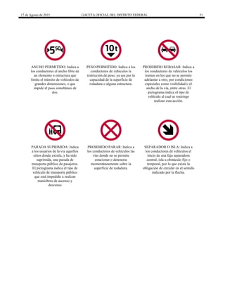 17 de Agosto de 2015 GACETA OFICIAL DEL DISTRITO FEDERAL 51
ANCHO PERMITIDO: Indica a
los conductores el ancho libre de
un elemento o estructura que
limita el tránsito de vehículos de
grandes dimensiones, o que
impide el paso simultáneo de
dos.
PESO PERMITIDO: Indica a los
conductores de vehículos la
restricción de peso, ya sea por la
capacidad de la superficie de
rodadura o alguna estructura.
PROHIBIDO REBASAR: Indica a
los conductores de vehículos los
tramos en los que no se permite
adelantar a otro, por condiciones
especiales como visibilidad o el
ancho de la vía, entre otras. El
pictograma indica el tipo de
vehículo al cual se restringe
realizar esta acción.
PARADA SUPRIMIDA: Indica
a los usuarios de la vía aquellos
sitios donde existía, y ha sido
suprimida, una parada de
transporte público de pasajeros.
El pictograma indica el tipo de
vehículo de transporte público
que está impedido a realizar
maniobras de ascenso y
descenso
PROHIBIDO PARAR: Indica a
los conductores de vehículos las
vías donde no se permite
estacionar o detenerse
momentáneamente sobre la
superficie de rodadura.
SEPARADOR O ISLA: Indica a
los conductores de vehículos el
inicio de una faja separadora
central, isla u obstáculo fijo o
temporal, por lo que existe la
obligación de circular en el sentido
indicado por la flecha.
 
