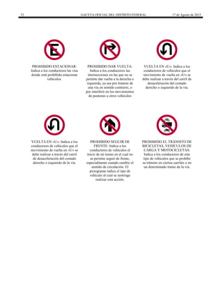 52 GACETA OFICIAL DEL DISTRITO FEDERAL 17 de Agosto de 2015
PROHIBIDO ESTACIONAR:
Indica a los conductores las vías
donde está prohibido estacionar
vehículos.
PROHIBIDO DAR VUELTA:
Indica a los conductores las
intersecciones en las que no se
permite dar vuelta a la derecha o
izquierda, ya sea por tratarse de
una vía en sentido contrario, o
por interferir en los movimientos
de peatones u otros vehículos
VUELTA EN «U»: Indica a los
conductores de vehículos que el
movimiento de vuelta en «U» se
debe realizar a través del carril de
desaceleración del costado
derecho o izquierdo de la vía.
VUELTA EN «U»: Indica a los
conductores de vehículos que el
movimiento de vuelta en «U» se
debe realizar a través del carril
de desaceleración del costado
derecho o izquierdo de la vía.
PROHIBIDO SEGUIR DE
FRENTE: Indica a los
conductores de vehículos el
inicio de un tramo en el cual no
se permite seguir de frente,
especialmente cuando cambie el
sentido de circulación. El
pictograma indica el tipo de
vehículo al cual se restringe
realizar esta acción.
PROHIBIDO EL TRÁNSITO DE
BICICLETAS, VEHÍCULOS DE
CARGA Y MOTOCICLETAS:
Indica a los conductores de este
tipo de vehículos que se prohíbe
su tránsito en ciertos carriles o en
un determinado tramo de la vía.
 
