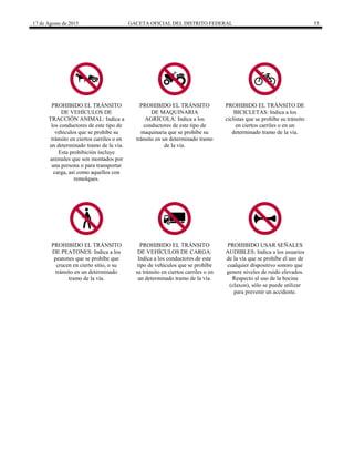 17 de Agosto de 2015 GACETA OFICIAL DEL DISTRITO FEDERAL 53
PROHIBIDO EL TRÁNSITO
DE VEHÍCULOS DE
TRACCIÓN ANIMAL: Indica a
los conductores de este tipo de
vehículos que se prohíbe su
tránsito en ciertos carriles o en
un determinado tramo de la vía.
Esta prohibición incluye
animales que son montados por
una persona o para transportar
carga, así como aquellos con
remolques.
PROHIBIDO EL TRÁNSITO
DE MAQUINARIA
AGRÍCOLA: Indica a los
conductores de este tipo de
maquinaria que se prohíbe su
tránsito en un determinado tramo
de la vía.
PROHIBIDO EL TRÁNSITO DE
BICICLETAS: Indica a los
ciclistas que se prohíbe su tránsito
en ciertos carriles o en un
determinado tramo de la vía.
PROHIBIDO EL TRÁNSITO
DE PEATONES: Indica a los
peatones que se prohíbe que
crucen en cierto sitio, o su
tránsito en un determinado
tramo de la vía.
PROHIBIDO EL TRÁNSITO
DE VEHÍCULOS DE CARGA:
Indica a los conductores de este
tipo de vehículos que se prohíbe
su tránsito en ciertos carriles o en
un determinado tramo de la vía.
PROHIBIDO USAR SEÑALES
AUDIBLES: Indica a los usuarios
de la vía que se prohíbe el uso de
cualquier dispositivo sonoro que
genere niveles de ruido elevados.
Respecto al uso de la bocina
(claxon), sólo se puede utilizar
para prevenir un accidente.
 