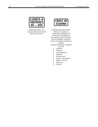 58 GACETA OFICIAL DEL DISTRITO FEDERAL 17 de Agosto de 2015
HORARIO: Indica a los
usuarios el horario en el cual
aplica la restricción.
CONDICIÓN ESPECÍFICA:
Indica a los usuarios la
característica particular de la
restricción, o, mediante un
pictograma, el tipo de vehículo
que está obligado a realizar la
acción o movimiento indicado en
la señal.
Algunas leyendas que se pueden
usar son:
 «Aduana»
 «Policía »
 «Alcoholímetro »
 «Mínima»
 «Peso por eje»
 «Cruce en la esquina»
 «Mayor a 250 cc»
 «Dos vías»
 «Salida»
 