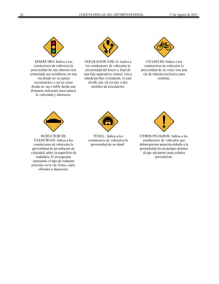 62 GACETA OFICIAL DEL DISTRITO FEDERAL 17 de Agosto de 2015
SEMÁFORO: Indica a los
conductores de vehículos la
proximidad de una intersección
controlada por semáforos en una
vía donde no se espera
encontrarlos, o en un cruce
donde no sea visible desde una
distancia suficiente para reducir
la velocidad y detenerse.
SEPARADOR O ISLA: Indica a
los conductores de vehículos la
proximidad del inicio o final de
una faja separadora central, isla u
obstáculo fijo o temporal, el cual
divide una vía en uno o dos
sentidos de circulación.
CICLISTAS: Indica a los
conductores de vehículos la
proximidad de un cruce con una
vía de tránsito exclusiva para
ciclistas.
REDUCTOR DE
VELOCIDAD: Indica a los
conductores de vehículos la
proximidad de un reductor de
velocidad sobre la superficie de
rodadura. El pictograma
representa el tipo de reductor
presente en la vía: lomo, cojín,
vibrador o depresión.
TÚNEL: Indica a los
conductores de vehículos la
proximidad de un túnel.
OTROS PELIGROS: Indica a los
conductores de vehículos que
deben prestar atención debido a la
proximidad de un peligro distinto
al que advierten otras señales
preventivas.
 