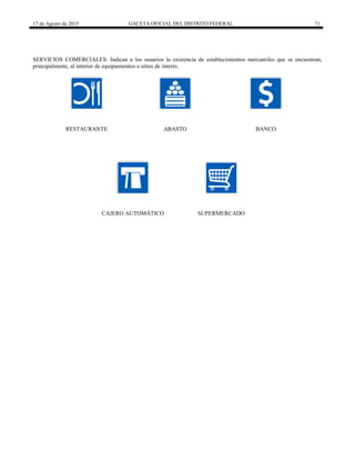 17 de Agosto de 2015 GACETA OFICIAL DEL DISTRITO FEDERAL 71
SERVICIOS COMERCIALES: Indican a los usuarios la existencia de establecimientos mercantiles que se encuentran,
principalmente, al interior de equipamientos o sitios de interés.
RESTAURANTE ABASTO BANCO
CAJERO AUTOMÁTICO SUPERMERCADO
 