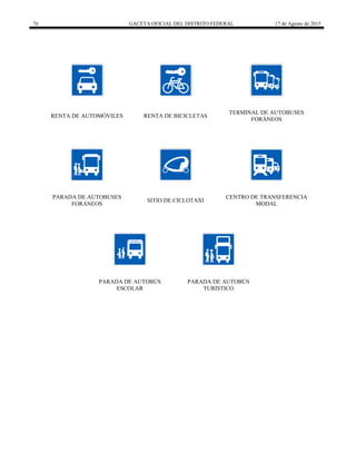 76 GACETA OFICIAL DEL DISTRITO FEDERAL 17 de Agosto de 2015
RENTA DE AUTOMÓVILES RENTA DE BICICLETAS
TERMINAL DE AUTOBUSES
FORÁNEOS
PARADA DE AUTOBUSES
FORÁNEOS
SITIO DE CICLOTAXI
CENTRO DE TRANSFERENCIA
MODAL
PARADA DE AUTOBÚS
ESCOLAR
PARADA DE AUTOBÚS
TURÍSTICO
 