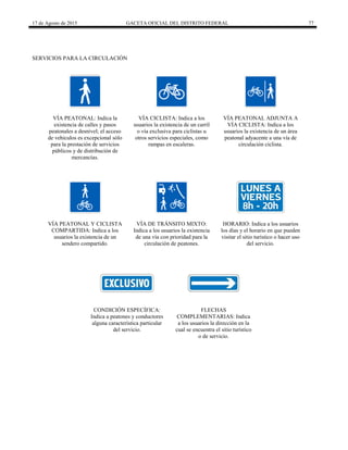 17 de Agosto de 2015 GACETA OFICIAL DEL DISTRITO FEDERAL 77
SERVICIOS PARA LA CIRCULACIÓN
VÍA PEATONAL: Indica la
existencia de calles y pasos
peatonales a desnivel; el acceso
de vehículos es excepcional sólo
para la prestación de servicios
públicos y de distribución de
mercancías.
VÍA CICLISTA: Indica a los
usuarios la existencia de un carril
o vía exclusiva para ciclistas u
otros servicios especiales, como
rampas en escaleras.
VÍA PEATONAL ADJUNTA A
VÍA CICLISTA: Indica a los
usuarios la existencia de un área
peatonal adyacente a una vía de
circulación ciclista.
VÍA PEATONAL Y CICLISTA
COMPARTIDA: Indica a los
usuarios la existencia de un
sendero compartido.
VÍA DE TRÁNSITO MIXTO:
Indica a los usuarios la existencia
de una vía con prioridad para la
circulación de peatones.
HORARIO: Indica a los usuarios
los días y el horario en que pueden
visitar el sitio turístico o hacer uso
del servicio.
CONDICIÓN ESPECÍFICA:
Indica a peatones y conductores
alguna característica particular
del servicio.
FLECHAS
COMPLEMENTARIAS: Indica
a los usuarios la dirección en la
cual se encuentra el sitio turístico
o de servicio.
 