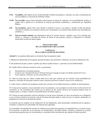 8 GACETA OFICIAL DEL DISTRITO FEDERAL 17 de Agosto de 2015
LVII. Vía pública, todo espacio de uso común destinado al tránsito de peatones y vehículos; así como a la prestación de
servicios públicos y colocación de mobiliario urbano;
LVIII. Vía reversible, espacio físico destinado exclusivamente al tránsito de vehículos, con la posibilidad de cambiar el
sentido total o parcial de su circulación en horarios previamente establecidos y comunicados por Seguridad
Pública;
LIX. Vía secundaria, espacio físico cuya función es permitir el acceso a los predios y facultar el flujo del tránsito
vehicular no continuo; en su mayoría conectan con vías primarias y sus intersecciones pueden estar controladas por
semáforos; y
LX. Zona de tránsito calmado, área delimitada al interior de colonias, barrios, o pueblos, cuyas vías se diseñan para
reducir el volumen y velocidad del tránsito, de forma tal que peatones, ciclistas y conductores de vehículos
motorizados circulen de manera segura.
TÍTULO SEGUNDO
DE LAS NORMAS DE CIRCULACIÓN
CAPÍTULO I
DE LA CIRCULACIÓN DE PEATONES
Artículo 5.- Los peatones deben guiar su circulación bajo las siguientes reglas:
I. Obedecer las indicaciones de los agentes, personal de apoyo vial, promotores voluntarios, así como la señalización vial;
II. Dar preferencia de paso y asistir a aquellos que utilicen ayudas técnicas o a personas con movilidad limitada;
III. Cuando utilicen vehículos recreativos en las vías peatonales:
a) Dar preferencia a los demás peatones;
b) Conservar una velocidad máxima de 10 km por hora que no ponga en riesgo a los demás usuarios de la vía; y
c) Evitar sujetarse a vehículos, ya sean motorizados o no;
IV. Antes de cruzar una vía, voltear a ambos lados de la calle, para verificar que los vehículos tienen posibilidad, por
distancia y velocidad, de frenar para cederles el paso; asimismo, procurar el contacto visual con los conductores;
V. Ceder el paso a vehículos de emergencia cuando estos circulen con las señales luminosas y audibles en funcionamiento;
VI. Cruzar por las esquinas o cruces peatonales en las vías primarías y vías secundarias con más de dos carriles efectivos de
circulación; en vías secundarias que cuenten con un máximo de dos carriles efectivos de circulación podrán cruzar en
cualquier punto; y siempre y cuando le sea posible hacerlo de manera segura; y
VII. Utilizar los pasos peatonales a desnivel ubicados en vías de acceso controlado. En otras vías primarias no es obligatorio
su uso si el paso a desnivel se encuentra a más de 30 metros del punto donde se realiza el cruce. Lo anterior, atendiendo a lo
estipulado en la fracción VI del presente artículo.
Los peatones que no cumplan con las obligaciones de este Reglamento, serán amonestados verbalmente por los agentes y
orientados a conducirse de conformidad a las disposiciones aplicables.
Las autoridades correspondientes tomarán las medidas que procedan para garantizar la integridad física y el tránsito seguro
de los peatones, en particular, de las personas con discapacidad y movilidad limitada. Asimismo, realizarán las acciones
necesarias para garantizar que las vías peatonales, se encuentren libres de obstáculos que impidan el tránsito peatonal.
 