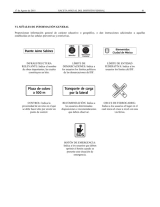17 de Agosto de 2015 GACETA OFICIAL DEL DISTRITO FEDERAL 81
VI. SEÑALES DE INFORMACIÓN GENERAL
Proporcionan información general de carácter educativo o geográfico, o dan instrucciones adicionales a aquellas
establecidas en las señales preventivas y restrictivas.
INFRAESTRUCTURA
RELEVANTE: Indica el nombre
de obras importantes, las cuales
constituyen un hito.
LÍMITE DE
DEMARCACIONES: Indica a
los usuarios los límites políticos
de las demarcaciones del DF.
LÍMITE DE ENTIDAD
FEDERATIVA: Indica a los
usuarios los límites del DF.
CONTROL: Indica la
proximidad de un sitio en el que
se debe hacer alto por existir un
punto de control.
RECOMENDACIÓN: Indica a
los usuarios determinadas
disposiciones o recomendaciones
que deben observar.
CRUCE DE FERROCARRIL:
Indica a los usuarios el lugar en el
cual inicia el cruce a nivel con una
vía férrea.
BOTÓN DE EMERGENCIA:
Indica a los usuarios que deben
oprimir el botón cuando se
presente una situación de
emergencia.
 