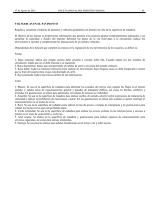 17 de Agosto de 2015 GACETA OFICIAL DEL DISTRITO FEDERAL 85
VIII. MARCAS EN EL PAVIMENTO
Regulan y canalizan el tránsito de peatones y vehículos guiándolos sin distraer su vista de la superficie de rodadura.
El objetivo de las marcas es proporcionar información que permita a los usuarios adoptar comportamientos adecuados, y así
aumentar la seguridad y fluidez del tránsito; delimitar las partes de la vía reservadas a la circulación, indicar los
movimientos a ejecutar y complementar las indicaciones de las señales verticales.
Dependiendo de la función que cumplen las marcas en la regulación de los movimientos de los usuarios, se define su:
Forma.
1. Raya continua: Indica que ningún usuario debe cruzarla o circular sobre ella. Cuando separa los dos sentidos de
circulación, señala que no se debe transitar a su izquierda.
2. Raya discontinua: Indica que está permitido el cambio de carril o invasión del sentido contrario.
3. Raya doble: Indica la máxima restricción para realizar un movimiento; bajo ninguna causa se debe traspasarla a menos
que se trate del usuario para el que está destinado el carril.
4. Raya punteada: Indica trayectorias dentro de una intersección.
Color.
1. Blanco: Se usa en la superficie de rodadura para delimitar los costados del arroyo vial, separar los flujos en el mismo
sentido, y señalar áreas de estacionamiento general y paradas de transporte público, así como en flechas, símbolos y
leyendas. En guarniciones se utiliza para delinearlas con objeto de mejorar su visibilidad.
2. Amarillo: Se usa en la superficie de rodadura para indicar cambio de sentido, advertir sobre la presencia de reductores de
velocidad e indicar la prohibición de estacionarse o parar. En las guarniciones se utiliza sólo cuando se quiere restringir el
estacionamiento en un tramo de la vía.
3. Rojo: Se usa en la superficie de rodadura para indicar la ruta de acceso a rampas de emergencia y en guarniciones para
señalar los tramos en los que está prohibido parar.
4. Verde esmeralda: Se usa en la superficie de rodadura para indicar los cruces ciclistas en las intersecciones y accesos a
predios en el trazo de ciclocarriles y ciclovías.
5. Azul celeste. Se utiliza en la superficie de rodadura y guarniciones para indicar espacios de estacionamiento para
servicios especiales, así como para marcas temporales.
6. Naranja. Se usa para las marcas que señalan instalaciones en el arroyo vial y sobre aceras.
 
