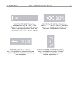 17 de Agosto de 2015 GACETA OFICIAL DEL DISTRITO FEDERAL 91
IDENTIFICACIÓN DE PARADA PARA
TRANSPORTE PÚBLICO DE PASAJEROS:
Indica a los conductores de vehículos de transporte
público de pasajeros, los lugares de parada para
realizar maniobras de ascenso y descenso de pasaje.
IDENTIFICACIÓN DE VÍAS EXCLUSIVAS
PARA EL TRANSPORTE PÚBLICO: Indica a los
usuarios la existencia de un carril exclusivo para
vehículos de transporte público de pasajeros.
IDENTIFICACIÓN DE VÍA CICLISTA
EXCLUSIVA: Indica a los usuarios la existencia de
un ciclocarril, ciclovía unidireccional o ciclovía de
trazo independiente.
INDICACIÓN DE VELOCIDAD EN EL CARRIL:
Indica a los conductores de vehículos el límite de
velocidad permitido, en kilómetros por hora,
expresado en múltiplos de 10.
 