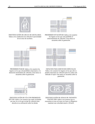 92 GACETA OFICIAL DEL DISTRITO FEDERAL 17 de Agosto de 2015
IDENTIFICACIÓN DE CRUCE DE ESCOLARES:
Indica a los conductores de vehículos la proximidad
de un cruce de escolares.
PROHIBIDO ESTACIONAR: Indica a los usuarios
los lugares en los que está prohibido el
estacionamiento de vehículos. Esta marca se
encuentra sobre la guarnición.
PROHIBIDO PARAR: Indica a los usuarios los
lugares en los que está prohibido estacionarse o la
detención momentánea de vehículos. Esta marca se
encuentra sobre la guarnición.
ESPACIOS PARA SERVICIOS ESPECIALES:
Indica a los usuarios los lugares en los que sólo se
pueden estacionar los vehículos para los cuales está
indicado el cajón. Esta marca se encuentra sobre la
guarnición.
IDENTIFICACIÓN DE VÍA CON PRIORIDAD
DE USO: Indica a los usuarios que están circulando
por una vía, en la que un tipo de vehículo tiene
derecho en su utilización sobre los demás.
IDENTIFICACIÓN DE ZONAS DE TRÁNSITO
PACIFICADO: Indica a los usuarios que se
encuentran en una en la que en el que es obligatorio
mantener una velocidad menor a 30 km/h.
 