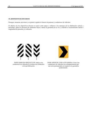 94 GACETA OFICIAL DEL DISTRITO FEDERAL 17 de Agosto de 2015
IX. DISPOSITIVOS DIVERSOS
Protegen, encauzan, previenen y en general, regulan el tránsito de peatones y conductores de vehículos.
El objetivo de los dispositivos diversos es servir como apoyo o refuerzo a los mensajes de la señalización vertical y
horizontal, indicar la presencia de elementos físicos, marcar la geometría de la vía y controlar el encauzamiento lateral o
longitudinal de personas y/o vehículos.
INDICADOR DE OBSTÁCULOS: Indica a los
conductores de vehículos la existencia de obstáculos
o de una bifurcación.
INDICADOR DE CURVA PELIGROSA: Guía a los
conductores de vehículos en su desplazamiento por
una curva pronunciada con respecto a la geometría
predominante.
 