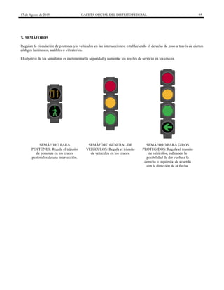 17 de Agosto de 2015 GACETA OFICIAL DEL DISTRITO FEDERAL 95
X. SEMÁFOROS
Regulan la circulación de peatones y/o vehículos en las intersecciones, estableciendo el derecho de paso a través de ciertos
códigos luminosos, audibles o vibratorios.
El objetivo de los semáforos es incrementar la seguridad y aumentar los niveles de servicio en los cruces.
SEMÁFORO PARA
PEATONES: Regula el tránsito
de personas en los cruces
peatonales de una intersección.
SEMÁFORO GENERAL DE
VEHÍCULOS: Regula el tránsito
de vehículos en los cruces.
SEMÁFORO PARA GIROS
PROTEGIDOS: Regula el tránsito
de vehículos, indicando la
posibilidad de dar vuelta a la
derecha o izquierda, de acuerdo
con la dirección de la flecha.
 