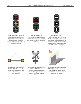 96 GACETA OFICIAL DEL DISTRITO FEDERAL 17 de Agosto de 2015
SEMÁFORO EN CARRILES
EXCLUSIVOS PARA GIROS:
Regula el tránsito de vehículos
para controlar el tránsito en
carriles exclusivos de vuelta a la
izquierda o derecha.
SEMÁFORO PARA
CICLISTAS: Regula el tránsito
de bicicletas en vías que cuentan
con carriles exclusivos para estos
vehículos.
SEMÁFORO PARA
VEHÍCULOS DE TRANSPORTE
PÚBLICO: Regula el tránsito de
vehículos de transporte público de
pasajeros, cuando existen carriles
exclusivos para buses, o cruces a
nivel de tranvía o tren ligero.
SEMÁFORO PARA ZONAS
ESCOLARES: Previene a los
conductores de vehículos de la
presencia de un cruce peatonal
para escolares.
SEMÁFORO PARA CRUCES
CON VÍAS FÉRREAS:
Previenen a los conductores de
vehículos de la aproximación de
un cruce a nivel con una vía
férrea.
SEMÁFORO PARA ACCESO A
PREDIOS: Advierte a los usuarios
sobre la apertura de una puerta
automática con abatimiento hacia
el exterior del predio.
 