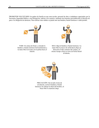 98 GACETA OFICIAL DEL DISTRITO FEDERAL 17 de Agosto de 2015
PROMOTOR VOLUNTARIO: los padres de familia en una zona escolar, personal de obra o ciudadanos capacitados por la
Secretaría, Seguridad Pública o una Delegación, indican a los usuarios, mediante movimientos preestablecidos el derecho de
paso o la obligación de detenerse. Para realizar estas señales se puede usar una bandera, bastón luminoso o señal portátil.
PARE: Se coloca de frente y extienda la
bandera o bastón luminoso horizontalmente y
la mano libre la levanta con la palma hacia el
tránsito.
SIGA: Baja la bandera o bastón luminoso. La
mano libre la mueve de arriba hacia abajo en
dirección al lado contrario del cuerpo y al
mismo tiempo coloca su torso de forma lateral
al tránsito.
PRECAUCIÓN: Sin invadir el área de
circulación, oscila la bandera o bastón
luminoso sin rebasar la altura del hombro; el
brazo libre lo mantiene abajo.
 