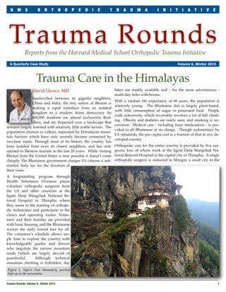 Trauma RoundsReports from the Harvard Medical School Orthopedic Trauma Initiative
A Quarterly Case Study Volume 6, Winter 2015
David Lhowe, MD
Sandwiched between its gigantic neighbors,
China and India, the tiny nation of Bhutan is
making a rapid transition from an isolated
kingdom to a modern Asian democracy. Its
600,000 residents are almost exclusively Bud-
dhist, and are dispersed over a landscape that
remains largely forested with relatively little arable terrain. The
population clusters in valleys, separated by Himalayan moun-
tain barriers which have only recently become connected by
two-lane roads. Through most of its history the country has
been isolated from even its closest neighbors, and has only
opened to Western tourists in the last 20 years. While visiting
Bhutan from the United States is now possible it doesn’t come
cheaply. The Bhutanese government charges US citizens a sub-
stantial daily tax for the duration of
their visits.
A longstanding program through
Health Volunteers Overseas places
volunteer orthopedic surgeons from
the US and other countries at the
Jigme Dorji Wangchuk National Re-
ferral Hospital in Thimphu where
they assist in the training of orthope-
dic technicians and participate in the
clinics and operating rooms. Volun-
teers and their families are provided
with basic housing, and the Bhutanese
waives the daily tourist fees for all.
The volunteer’s schedule allows am-
ple time to explore the country with
knowledgeable guides and drivers
who negotiate the narrow mountain
roads (which are largely devoid of
guardrails). Although technical
mountain climbing is forbidden, day
hikes are readily available and – for the more adventurous -
multi-day treks with horses.
With a median life expectancy of 68 years, the population is
relatively young. The Bhutanese diet is largely plant-based,
with little consumption of sugar or processed food. People
walk extensively, which invariably involves a lot of hill climb-
ing. Obesity and diabetes are rarely seen, and smoking is un-
common. Medical care - including basic medications - is pro-
vided to all Bhutanese at no charge. Though rudimentary by
US standards, the per capita cost is a fraction of that in any de-
veloped country.
Orthopedic care for the entire country is provided by ﬁve sur-
geons, four of whom work at the Jigme Dorji Wangchuk Na-
tional Referral Hospital in the capital city of Thimphu. A single
orthopedic surgeon is stationed in Mongar, a small city in the
Trauma Rounds, Volume 6, Winter 2015
 1
H M S O R T H O P E D I C T R A U M A I N I T I A T I V E
Trauma Care in the Himalayas
Figure 1. Tiger’s Nest Monastery, perched
high up in the mountains.
 