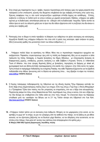 4ο Γ/σιο Π. Φαλήρου επιμέλεια: Αρτινού Ιωάννα
6. Στην εποχή μας παρατηρείται πως οι έφηβοι, περνούν περισσότερες από τέσσερις ώρες την ημέρα μπροστά στην
τηλεόραση ή στον υπολογιστή, γεγονός που θεωρείται υπερβολικό και έχει σοβαρές επιπτώσεις στην υγεία τους.
Έρευνες αναφέρουν πως οι νέοι αυτοί αντιμετωπίζουν υψηλότερα επίπεδα άγχους και κατάθλιψης. Επίσης,
αυξάνεται ο κίνδυνος τα παιδιά αυτά να γίνουν ενήλικες με χαμηλή αυτοεκτίμηση. Εξάλλου, υπάρχουν και φόβοι
σχετικοί με τη διαδικτυακή αποπλάνηση αλλά και τον «εθισμό» από τα διαδικτυακά παιχνίδια. Πρέπει λοιπόν να
τεθούν όρια σε αυτή την αλόγιστη χρήση και τα όρια που θα τεθούν εξαρτώνται από τη συζήτηση που θα κάνουν ο
γονέας και ο έφηβος μαζί.
6_____________________________________________________________
7. Ρατσισμός είναι το δόγμα το οποίο πρεσβεύει τη διάκριση των ανθρώπων σε φύσει ανώτερους και κατώτερους.
Ισχυρίζεται δηλαδή πως υπάρχουν άνθρωποι που είναι από τη φύση τους κατώτεροι, αφού ανήκουν σε φυλές,
έθνη ή κοινωνικές ομάδες που μειονεκτούν έναντι των άλλων ανθρώπων […]
7____________________________________________________________
8. . Υπάρχουν πολλοί λόγοι να αγαπήσεις την Αθήνα. Μόνο που οι περισσότεροι παραμένουν κρυμμένοι και
ανεξερεύνητοι. Παρακάτω, συγκεντρώνουμε τρεις από τις πολλές και διαφορετικές ιδέες για να γνωρίσετε κι άλλα
πρόσωπα της πόλης. Καταρχάς, οι δωρεάν ξεναγήσεις του δήμου Αθηναίων, με επαγγελματίες ξεναγούς σε
διαφορετικούς χώρους, υπαίθριους, μουσεία, εκκλησίες κ.α. κάθε Σάββατο ή Κυριακή. Έπειτα, οι «Alternative
Tours of Athens», που είναι τρίωρες θεματικές βόλτες με ξεναγήσεις, περιηγήσεις σε δρόμους με street art,
φωτογραφικά tours και βόλτες-έκπληξη προσαρμοσμένες στα events που «τρέχουν» στην πόλη εκείνη την ημέρα.
Τρίτη επιλογή το πρόγραμμα ποδηλασίας του κινήματος Freeday, που κάθε Παρασκευή ξεχύνονται για την βραδινή
ποδηλατάδα στην Αθήνα, ξεκινώντας από το Θησείο και φτάνοντας όπου… τους έβγαζαν τα κέφια του πεταλιού.
www.in2life.gr 14/8/2014, διασκευή
8____________________________________________________________
9. Ο Άγγλος παλαίμαχος ποδοσφαιριστής της Λίβερπουλ και της εθνικής Αγγλίας Τζέιμι Κάραγκερ κατέταξε τον
Εντέν Αζάρ στους σημαντικότερους παίκτες όλων των εποχών. Είπε πως όπως ο Τιερί Ανρί, ο Ντενίς Μπεργκάμπ
ή ο Τζιανφράνκο Τζόλα ήταν παίκτες που δεν μπορούσες να σταματήσεις, έτσι και ο Αζάρ είναι ασυγκράτητος.
Πηγαίνοντας ακόμα πιο πίσω, στους Μαραντόνα και Πελέ, συμπλήρωσε πως, όπως κι εκείνοι, έτσι και ο Αζάρ έχει
την ίδια δύναμη και σταθερότητα στα πόδια αλλά και στην πίσω πλευρά. Τα επαινετικά λόγια του Κάραγκερ
ειπώθηκαν μετά την «γκολάρα» του Βέλγου για το 2-1 της Τσέλσι κόντρα στη Λίβερπουλ στο Λιγκ Καπ.
http://www.sport-fm.gr/ 27/9/2018 διασκευή
9____________________________________________________________
10. «Υπάρχουν πολλοί τρόποι για να σκοτώσεις έναν άνθρωπο. Μπορείς να τον μαχαιρώσεις στην κοιλιά, να του
αρπάξεις το ψωμί απ’ το στόμα, να μην τον γιατρέψεις από την ασθένεια που πάσχει, να τον βάλεις σε μια άθλια
κατοικία, να τον εξοντώσεις βάζοντάς τον να δουλεύει μέχρι θανάτου, να τον οδηγήσεις στην αυτοκτονία, να τον
στείλεις στον πόλεμο. Λίγοι μόνο απ’ αυτούς τους τρόπους είναι απαγορευμένοι στο κράτος μας.»
Μ. Μπρεχτ (1898-1956) Γερμανός δραματουργός, σκηνοθέτης, ποιητής
10___________________________________________________________
 