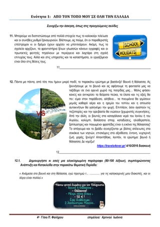 4ο Γ/σιο Π. Φαλήρου επιμέλεια: Αρτινού Ιωάννα
Ενότητα 1: ΑΠΟ ΤΟΝ ΤΟΠΟ ΜΟΥ ΣΕ ΟΛΗ ΤΗΝ ΕΛΛΑΔΑ
Συνεχίζω την άσκηση, όπως στις προηγούμενες σελίδες
11. Μπορούμε να διαπιστώσουμε από πολλά στοιχεία πως το καλοκαίρι τελείωσε
και οι συνήθεις ρυθμοί ξαναγυρνούν. Βλέπουμε, ας πούμε, ότι οι παραθεριστές
επέστρεψαν κι οι δρόμοι έχουν αρχίσει να μποτιλιάρουν. Ακόμη, πως τα
σχολεία αρχίζουν, τα φροντιστήρια ξένων γλωσσών κάνουν εγγραφές και οι
πρωτοετείς φοιτητές πηγαίνουν με περιέργεια και λαχτάρα στη σχολή
επιτυχίας τους. Αλλά και στις υπηρεσίες και τα καταστήματα, οι εργαζόμενοι
είναι όλοι στις θέσεις τους.
11______________________________________________________________
12. Πάντα μα πάντα, από τότε που ήμουν μικρό παιδί, το παρακάτω ερώτημα με βασάνιζε! Βουνό ή θάλασσα; Ας
ξεκινήσουμε με το βουνό και ας αφήσουμε τη φαντασία μας να
ταξιδέψει σε ένα ορεινό χωριό της πατρίδας μας… Μόλις φτάσει
κανείς και αντικρίσει τα θεόρατα πεύκα, τα έλατα και τις οξιές θα
πει: είμαι στον παράδεισο, αλήθεια… τα πνευμόνια θα γεμίσουν
μεμιάς καθαρό αέρα και η ηρεμία του τοπίου και η απουσία
αυτοκινήτων θα γαληνέψει την ψυχή. Επιπλέον, όσοι αγαπούν τις
πεζοπορίες και την ορειβασία θα νιώσουν ξεχωριστές συγκινήσεις.
Από την άλλη, οι βουτιές στα καταγάλανα νερά του Ιονίου ή του
Αιγαίου, κολύμπι, θαλάσσια σπορ, καταδύσεις, ηλιοθεραπεία,
ξαπλώστρες και παγωμένοι φραπέδες είναι η εικόνα της θάλασσας!
Το απόγευμα και το βράδυ συνεχίζονται με βόλτες ατέλειωτες στα
σοκάκια των νησιών, επισκέψεις στα αξιοθέατα, έντονη, νυχτερινή
ζωή, χορός, ξενύχτι! Απαντήθηκε, λοιπόν, το ερώτημα: βουνό ή
θάλασσα; Δε νομίζω!
https://travels4ever.gr/ 4/10/2016 διασκευή
12______________________________________________________________
12.1. Δημιουργήστε κι εσείς μια ολοκληρωμένη παράγραφο (80-100 λέξεων), συμπληρώνοντας
Ανάπτυξη και Κατακλείδα στην παρακάτω Θεματική Περίοδο:
« Ανάμεσα στο βουνό και στη θάλασσα, εγώ προτιμώ τ... .............. για τις καλοκαιρινές μου διακοπές, και οι
λόγοι είναι πολλοί.»
 