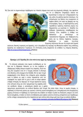 4ο Γ/σιο Π. Φαλήρου επιμέλεια: Αρτινού Ιωάννα
13. Ένα από τα σημαντικότερα προβλήματα του πλανήτη σήμερα είναι αυτό της κλιματικής αλλαγής, που οφείλεται
στο ότι οι άνθρωποι επηρεάζουν ολοένα και
περισσότερο το κλίμα και τη θερμοκρασία της
γης, μέσω της χρήσης ορυκτών καυσίμων, της
αποψίλωσης των δασών που συγκρατούν τα
όμβρια ύδατα (=τα νερά της βροχής) και της
κτηνοτροφίας. Όμως, οι δραστηριότητες αυτές
προσθέτουν τεράστιες ποσότητες αερίων του
θερμοκηπίου, με κυριότερο το διοξείδιο του
άνθρακα, προκαλώντας υπερθέρμανση του
πλανήτη. Έτσι, ανεβαίνει η στάθμη των
θαλασσών με αποτέλεσμα να
προκαλούνται πλημμύρες και διάβρωση στις
ακτές και τις πεδινές παράκτιες περιοχές.
Παράλληλα, οι χώρες της νότιας
Ευρώπης πλήττονται όλο και πιο συχνά από κύματα
καύσωνα, δασικές πυρκαγιές και ξηρασίες, ενώ η λειψυδρία στις περιοχές της Μεσογείου αυξάνει τους κινδύνους
ξηρασίας και ανεξέλεγκτων πυρκαγιών. Οι επιπτώσεις αυτές αναμένεται να ενταθούν τις επόμενες δεκαετίες.
https://ec.europa.eu/clima/change/causes_el διασκευή
13______________________________________________________________
Προσέχω: η Θ. Περίοδος δεν είναι πάντα στην αρχή της παραγράφου!
14. Tο ελληνικό καλοκαίρι είναι άμεσα συνδεδεμένο με τον
ήλιο και τη θάλασσα. Άλλωστε, με το που ανεβαίνει ο
υδράργυρος πλήθος κόσμου συρρέει στις παραλίες. Αυτό που
ίσως δεν γνωρίζετε είναι ότι ο πνιγμός αποτελεί τη δεύτερη
αιτία θανάτου από ατύχημα στην Ελλάδα. Με τον όρο πνιγμό
αναφερόμαστε στον θάνατο που επέρχεται μέσω ασφυξίας
κατά τη βύθιση σε νερό η οποία προκαλείται από την
εισρόφηση του νερού από τη μύτη ή από το στόμα εφόσον
υπάρξει σπασμός του λάρυγγα. Οι πνιγμοί οφείλονται κυρίως
στην κόπωση όπως και στον τραυματισμό της κεφαλής κατά
την κατάδυση. Ακόμα, η κατανάλωση αλκοόλ και η χρήση
ηρεμιστικών μεγιστοποιούν τον κίνδυνο θανάτου από πνιγμό. Και άλλοι λόγοι, όπως το γεμάτο στομάχι, οι
καρδιακές ή επιληπτικές κρίσεις και, φυσικά, η ελλιπής γνώση κολύμβησης και η απομάκρυνση από ελεγχόμενους
χώρους επιτείνουν το πρόβλημα. Σε περίπτωση που κληθείτε να παίξετε το ρόλο του διασώστη, ακόμα κι αν είστε
δεινοί κολυμβητές, επιλέξτε να πέσετε στη θάλασσα μόνο εφόσον κρίνεται απολύτως απαραίτητο (για παράδειγμα,
αν δεν υπάρχει ναυαγοσώστης στην παραλία) και έχετε κάποιο άλλο άτομο μαζί σας έτοιμο να καλέσει βοήθεια.
https://www.mamatsio.gr/prwtes-boh8eies/45-pnigmos.html διασκευή
12 (δύο τρόποι) ___________________________ + ___________________________________
 