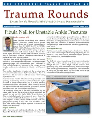 Trauma RoundsReports from the Harvard Medical School Orthopedic Trauma Initiative
	 A Quarterly Case Study	 Volume 6, Spring 2015
Paul Appleton, MD
Ankle fractures are becoming more common
injuries, particularly among elderly females.
The incidence rate of ankle fractures has in-
creased from 65/100,000 in 1950 to 100-122/
100,000 in 2002. The treatment of choice for un-
stable ankle fractures in the young is open re-
duction and internal ﬁxation. Studies have
shown higher functional outcome and satisfaction following
surgical intervention, however complication rates can be as
high as 40 percent in high risk patients.1
There have been several reports published about the different
methods of ﬁxing unstable ankle fractures - including standard
plates and screws, rush rods and ﬁbula nails. While each of
these methods has proven successful in the younger popula-
tion, the results are less satisfactory in patients over 60 years of
age.1
There is also a signiﬁcant re-operation rate due to painful and/
or prominent metal work over the lateral malleolus. Brown et.
al reported a 23% incidence of hardware-related pain requiring
implant removal.1
There are several possible difﬁculties one may encounter when
operating on an elderly person: osteoporotic fractures, higher
incidence of wound complications, loss of ﬁxation, and both
prominent and painful metal work. Thus, the use of a ﬁbula
nail is appealing because it affords stable ﬁxation with minimal
surgical exposure and less prominent metal work.
The indications for the use of the ﬁbula nail include any dis-
placed ankle fracture that involves the lateral malleolus. We
typically do not use it for higher Weber C-type fractures as
these are typically treated with syndesmotic screws alone. One
must use caution in trimalleolar fractures involving a large pos-
terior fragment as these patterns tend to do better with direct
open posterior plating. In these latter cases, a standard 1/3 tu-
bular plate is used, as the surgical approach to the ﬁbula has
already been performed.2
Surgical Technique
A 0.5-1.0 cm incision is made just distal to the tip of the ﬁbula
(Figure 1). Blunt dissection may be carried out with a small
schnidt to avoid injuring the peroneal tendons. A 1.2 mm K-
wire is then inserted into the distal ﬁbula just at the tip and in
the midline. It is important to check a lateral view to ensure the
entry point is not too anterior or posterior. A cannulated drill is
then passed over the K-wire to open the canal approximately 2
cm in length.
Reduction techniques
Percutaneous reduction clamps may be placed around the frac-
ture to hold it reduced prior to reaming and placing the nail
(Figure 2). Once the fracture is reasonably reduced, the ﬁbula
canal is reamed with a 3.1 mm hand reamer.
Fixation
The ﬁbula nail is now inserted using the percutaneous insertion
guide. One or two anterior to posterior screws are placed
through the nail. Fibula length can be assessed intra-
operatively using the C-arm and assessing the talocrural angle.
If the ﬁbula appears shortened, longitudinal traction can then
be placed on the guide and a blocking screw placed at the
proximal tip of the nail to maintain length.
Trauma Rounds, Volume 6, Spring 2015
 1
H M S O R T H O P E D I C T R A U M A I N I T I A T I V E
Fibula Nail for Unstable Ankle Fractures
Figure 1. A lateral view of a distal ﬁbula with an outline of the ﬁbula
showing the recommended placement of the incision.
 