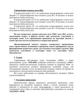 Соревнования в разделе ката JKS:
В возрастной группе 10-11 лет необходимо демонстрировать только ката
Джунро 1-3. Демонстрируемое ката называет судья №1. В поединке за медаль
выполняется любое катен ката.
В возрастной группе 12-15 лет необходимо демонстрировать только ката
Джунро 1-4. Демонстрируемое ката называет судья №1. В поединке за медаль
выполняется любое катен ката.
В возрастной группе 16+ лет необходимо демонстрировать только ката
Джунро 1-5. Демонстрируемое ката называет судья №1. В поединке за медаль
выполняется любое катен ката.
Во всех возрастных группах разделов ката WKF, ката JKS, кумитэ,
кихон-иппон кумитэ и фантом кумитэ при количестве участников в
категории менее 5-ти соревнования проводятся по круговой системе с
одним третьим местом независимо от возрастной группы.
Организационный комитет каждого конкретного соревнования
имеет право вносить изменения в программу своего мероприятия, как по
формированию возрастных групп, так и весовых категорий в группах. При
количестве участников в категории менее 4-х категории могут
объединяться.
6. Судьи:
Соревнования обслуживают судьи Ассоциации «МФК», а также
приглашённые судьи. 14.03.2020 судейским комитетом Ассоциации «МФК»
проводится учебно-методический судейский семинар по правилам WKF, на
основании результатов которого формируется судейский корпус для
обслуживания турнира. Судьи, не прошедшие семинар, к работе на турнире не
допускаются за исключением специально приглашённых.
Все судьи, работающие на турнире, обеспечиваются питанием. Работа
судей оплачивается.
7. Регламент проведения:
Окончательный вариант временного регламента проведения этапа
формируется на основании поданных заявок с учетом указанного выше
шаблона и публикуется на сайте www.sanker.by, а также рассылается по
электронной почте (при ее наличии) представителям участников не позднее
14.03.2020 г. 09:00.
 