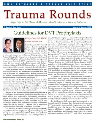 Trauma RoundsReports from the Harvard Medical School Orthopedic Trauma Initiative
	 A Quarterly Case Study	 Volume 6, Summer 2015
Marilyn Heng, MD, FRCSC
Michael Weaver, MD
One of the goals of the Harvard
Medical School Orthopedic
Trauma Initiative (HMSOTI) is
to develop clinical practice
guidelines to decrease variation
in orthopedic trauma care within our clinical practices. Our
Partners Orthopaedic Trauma Service (Massachusetts General
Hospital and Brigham & Women’s Hospital) has had a protocol
for deep vein thrombosis (DVT) prophylaxis for more than ten
years. We have recently updated this protocol with the best-
available evidence and HMSOTI surgeon buy-in, to develop a
common protocol for our entire community (included & online).
DVT is a common cause of morbidity and mortality in hos-
pitalized patients and is a well-known complication after frac-
tures of the pelvis and lower extremity. Among patients with a
hip fracture, venous thromboembolism (VTE) represents one of
the more common causes of death after surgery.1,2
The detection of this life-threatening condition is often
complicated in the trauma setting as frequently patients already
have lower extremity swelling caused by their injuries. Major
lower extremity trauma and prolonged immobility are well-
recognized risk factors for DVT. This is in addition to the fact
that up to half of DVTs present asymptomatically.
A study of two hospitals in Queensland, Australia found a
78% adherence to appropriate prophylaxis in orthopedic pa-
tients3 while a large review of an international, longitudinal
registry reported an 86% compliance with the 2008 American
College of Chest Physicians (CHEST) guidelines for VTE pro-
phylaxis in patients who underwent total joint arthroplasty
(TJA) or hip fracture surgery.4 These are rates of appropriate
prophylaxis use in the context of published guidelines.
The American Academy of Orthopaedic Surgeons (AAOS)
has guidelines for VTE prophylaxis in patients undergoing elec-
tive hip and knee arthroplasty, but they do not have guidelines
for patients who have been injured. The CHEST guidelines in-
clude hip fracture surgery as a major orthopedic procedure that
confers an increased risk of VTE to patients and recommends
the use of thromboprophylaxis. However, these guidelines fo-
cus on the event of surgery in patients with a hip fracture and
thus are mainly concerned with the recommendation of post-
operative prophylaxis. Similar to their recommendations for
TJA patients, they recommend the start of thromboprophylaxis
as “either 12h or more preoperatively, or 12h or more
postoperatively.”5 They do not take into account a key differ-
ence between orthopedic trauma patients and TJA patients:
from the time of injury, patients with major lower extremity
fractures are generally immobile until after their surgery. The
National Institute for Health and Clinical Evidence (NICE)
guidelines in the United Kingdom are the only major guidelines
that offer explicit direction for hip fracture patients without
contraindication to anticoagulation to start pharmacological
VTE prophylaxis at admission (using low-molecular weight
heparin or unfractionated heparin), stopping 12 hours before
surgery and then re-starting 6-12 hours after surgery.6
In a review of our own data, we have focused on a subset of
patients who are not explicitly addressed in many of the guide-
lines: orthopedic trauma patients who have transferred from a
community hospital to a tertiary care center. Our most recent
audit has shown a surprising result: approximately 77% of these
patients have not had VTE prophylaxis prior to transfer. Even
among patients with a hip fracture – patients whom the CHEST
clearly places in a high-risk group - pre-transfer thrombopro-
phylaxis was administered only 33% of the time. We are thus
unclear as to why this is so, and wonder whether the anticipa-
tion of transfer and uncertainty of the transferring physician
contributes to a lack of VTE prophylaxis in these patients.
The incidence of DVT among patients transferred to our
hospitals was 18%. Our data show that patients who develop a
DVT upon transfer from an outside hospital were more likely to
be older and have a hip fracture. The impact of age as a risk
factor for VTE has been variable in previous studies – in various
patient populations, several studies have shown it to be an in-
dependent risk factor for VTE,7,8,9,10 while others have gotten a
Trauma Rounds, Volume 6, Summer 2015
 1
H M S O R T H O P E D I C T R A U M A I N I T I A T I V E
Guidelines for DVT Prophylaxis
 