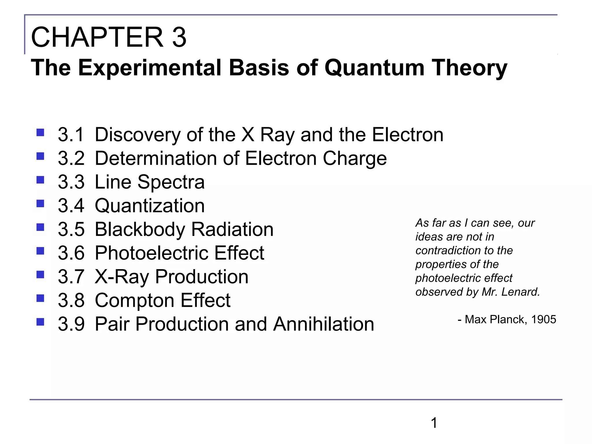 1
 3.1 Discovery of the X Ray and the Electron
 3.2 Determination of Electron Charge
 3.3 Line Spectra
 3.4 Quantization
 3.5 Blackbody Radiation
 3.6 Photoelectric Effect
 3.7 X-Ray Production
 3.8 Compton Effect
 3.9 Pair Production and Annihilation
CHAPTER 3
The Experimental Basis of Quantum Theory
As far as I can see, our
ideas are not in
contradiction to the
properties of the
photoelectric effect
observed by Mr. Lenard.
- Max Planck, 1905
 
