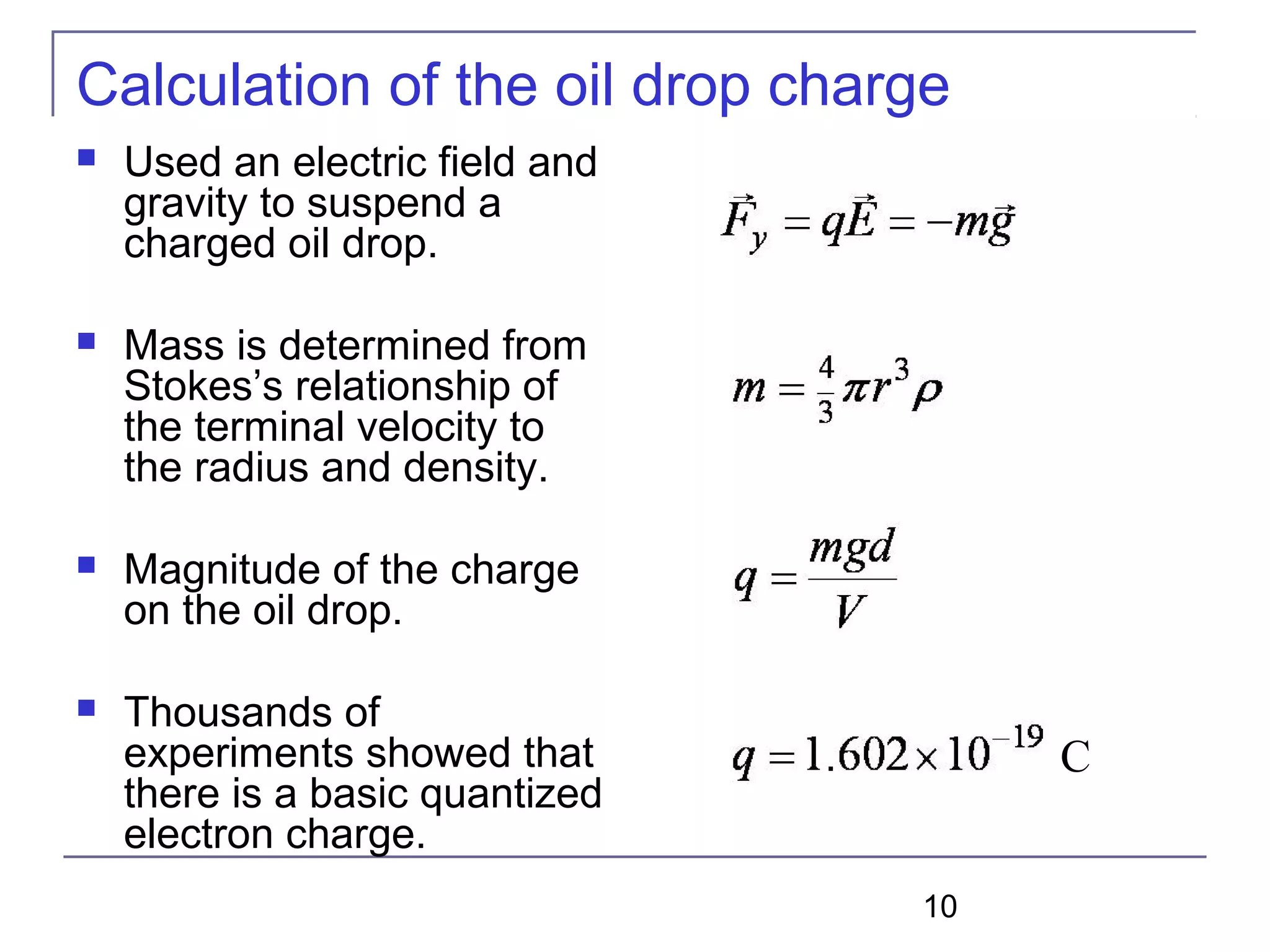 10
Calculation of the oil drop charge
 Used an electric field and
gravity to suspend a
charged oil drop.
 Mass is determined from
Stokes’s relationship of
the terminal velocity to
the radius and density.
 Magnitude of the charge
on the oil drop.
 Thousands of
experiments showed that
there is a basic quantized
electron charge.
C
 