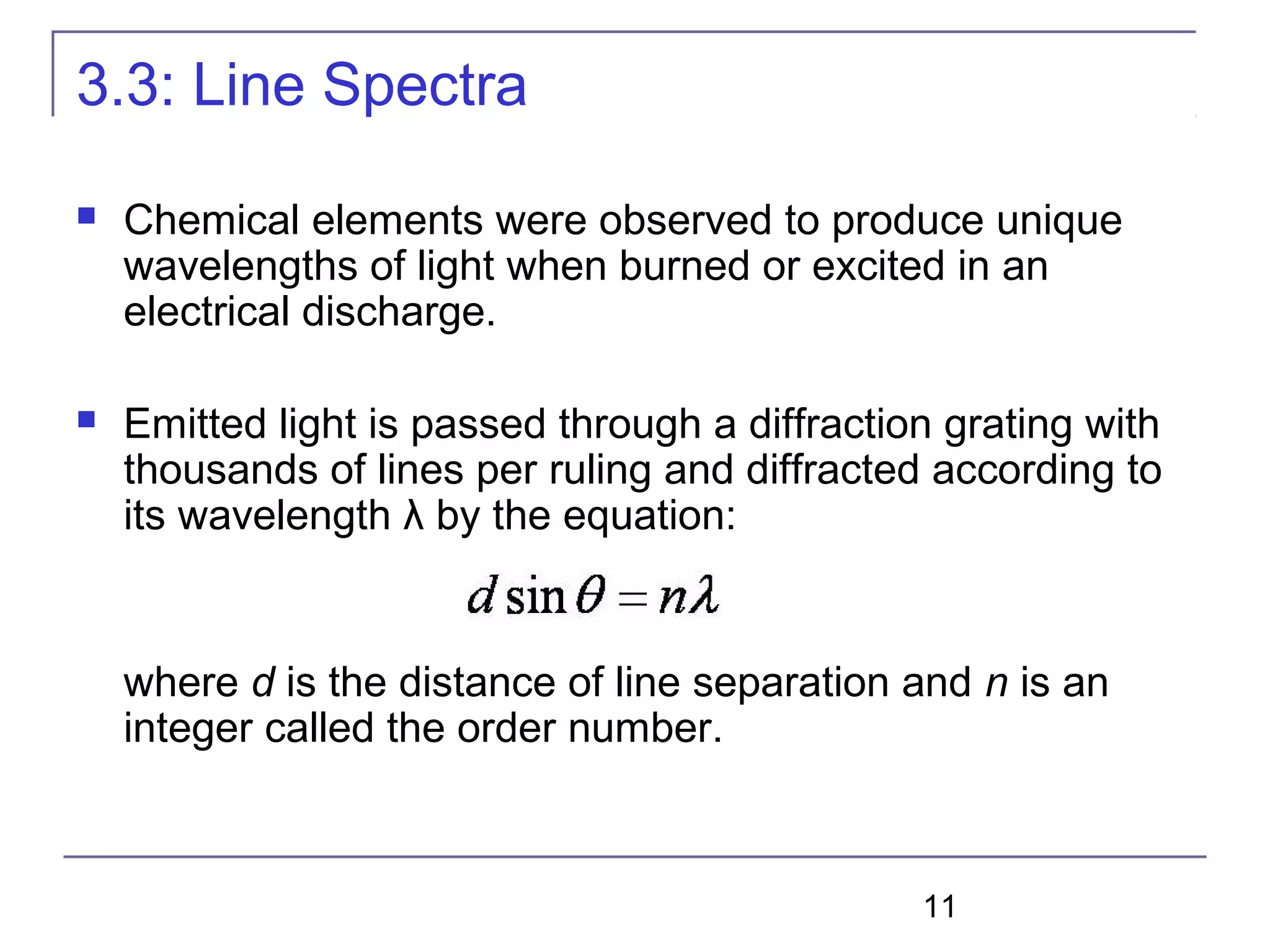 11
3.3: Line Spectra
 Chemical elements were observed to produce unique
wavelengths of light when burned or excited in an
electrical discharge.
 Emitted light is passed through a diffraction grating with
thousands of lines per ruling and diffracted according to
its wavelength λ by the equation:
where d is the distance of line separation and n is an
integer called the order number.
 