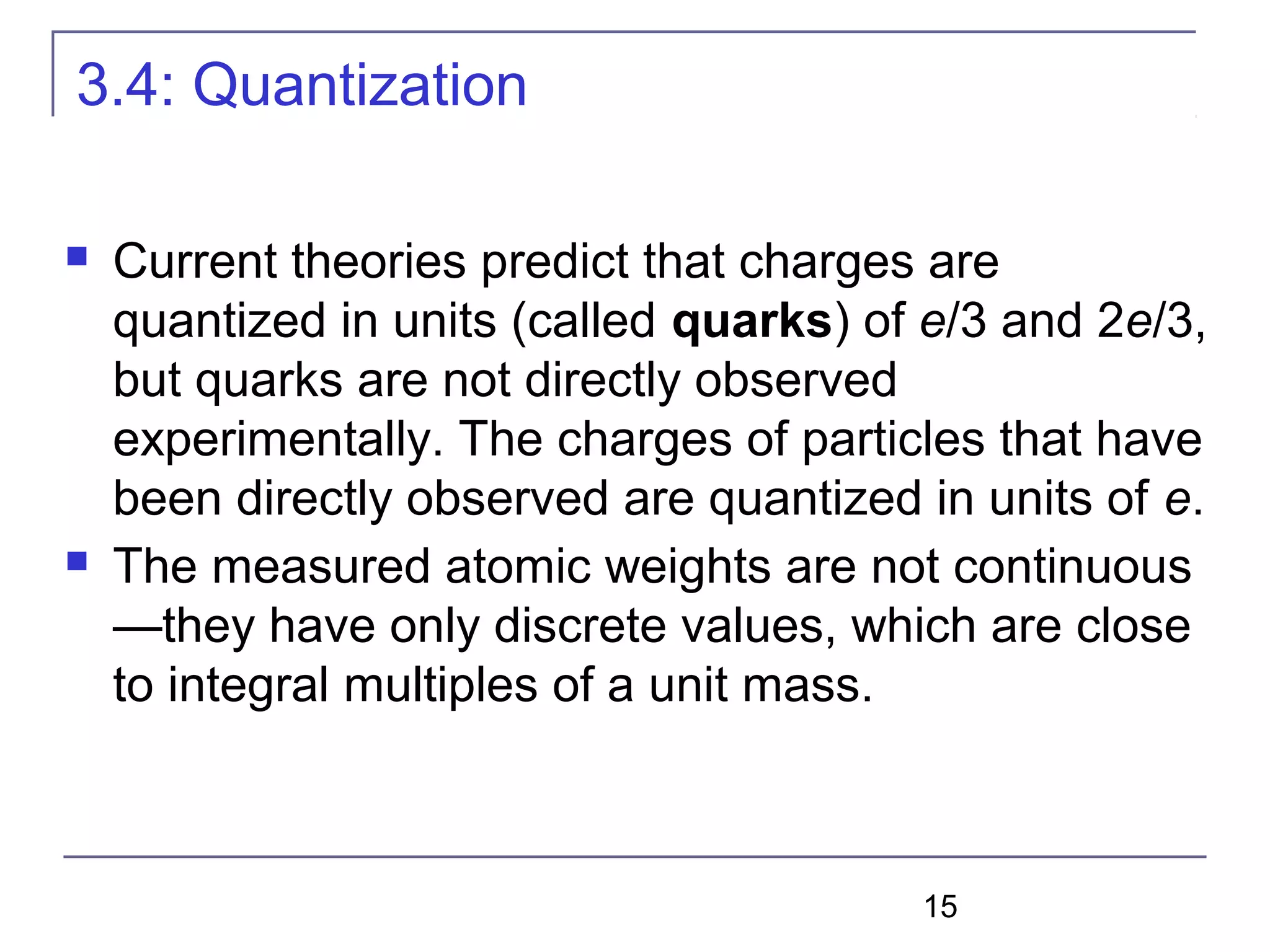 15
3.4: Quantization
 Current theories predict that charges are
quantized in units (called quarks) of e/3 and 2e/3,
but quarks are not directly observed
experimentally. The charges of particles that have
been directly observed are quantized in units of e.
 The measured atomic weights are not continuous
—they have only discrete values, which are close
to integral multiples of a unit mass.
 