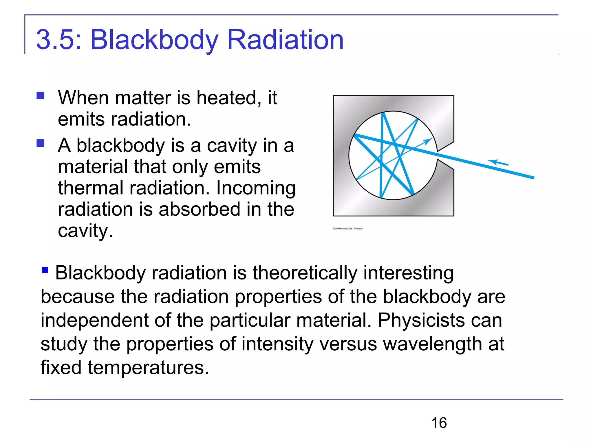 16
3.5: Blackbody Radiation
 When matter is heated, it
emits radiation.
 A blackbody is a cavity in a
material that only emits
thermal radiation. Incoming
radiation is absorbed in the
cavity.
 Blackbody radiation is theoretically interesting
because the radiation properties of the blackbody are
independent of the particular material. Physicists can
study the properties of intensity versus wavelength at
fixed temperatures.
 