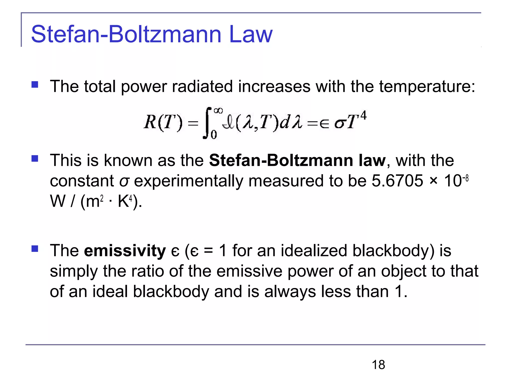 18
Stefan-Boltzmann Law
 The total power radiated increases with the temperature:
 This is known as the Stefan-Boltzmann law, with the
constant σ experimentally measured to be 5.6705 × 10−8
W / (m2
· K4
).
 The emissivity є (є = 1 for an idealized blackbody) is
simply the ratio of the emissive power of an object to that
of an ideal blackbody and is always less than 1.
 