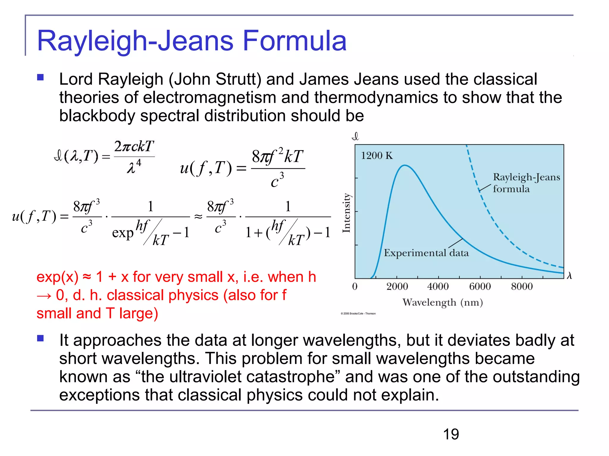 19
Rayleigh-Jeans Formula
 Lord Rayleigh (John Strutt) and James Jeans used the classical
theories of electromagnetism and thermodynamics to show that the
blackbody spectral distribution should be
 It approaches the data at longer wavelengths, but it deviates badly at
short wavelengths. This problem for small wavelengths became
known as “the ultraviolet catastrophe” and was one of the outstanding
exceptions that classical physics could not explain.
3
2
8
),(
c
kTf
Tfu
π
=
1)(1
18
1exp
18
),( 3
3
3
3
−+
⋅≈
−
⋅=
kT
hfc
f
kT
hfc
f
Tfu
ππ
exp(x) ≈ 1 + x for very small x, i.e. when h
→ 0, d. h. classical physics (also for f
small and T large)
 