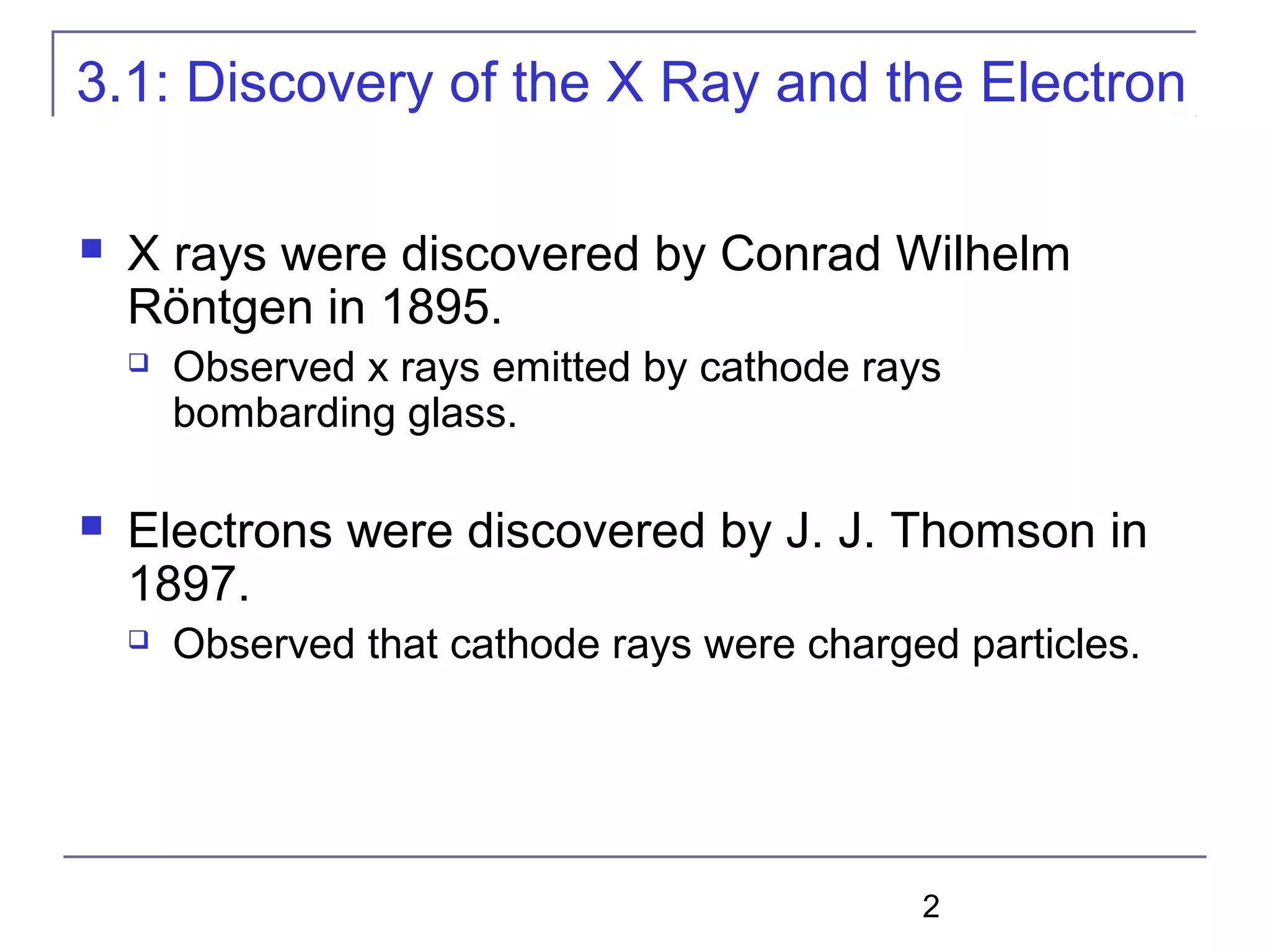2
3.1: Discovery of the X Ray and the Electron
 X rays were discovered by Conrad Wilhelm
Röntgen in 1895.
 Observed x rays emitted by cathode rays
bombarding glass.
 Electrons were discovered by J. J. Thomson in
1897.
 Observed that cathode rays were charged particles.
 