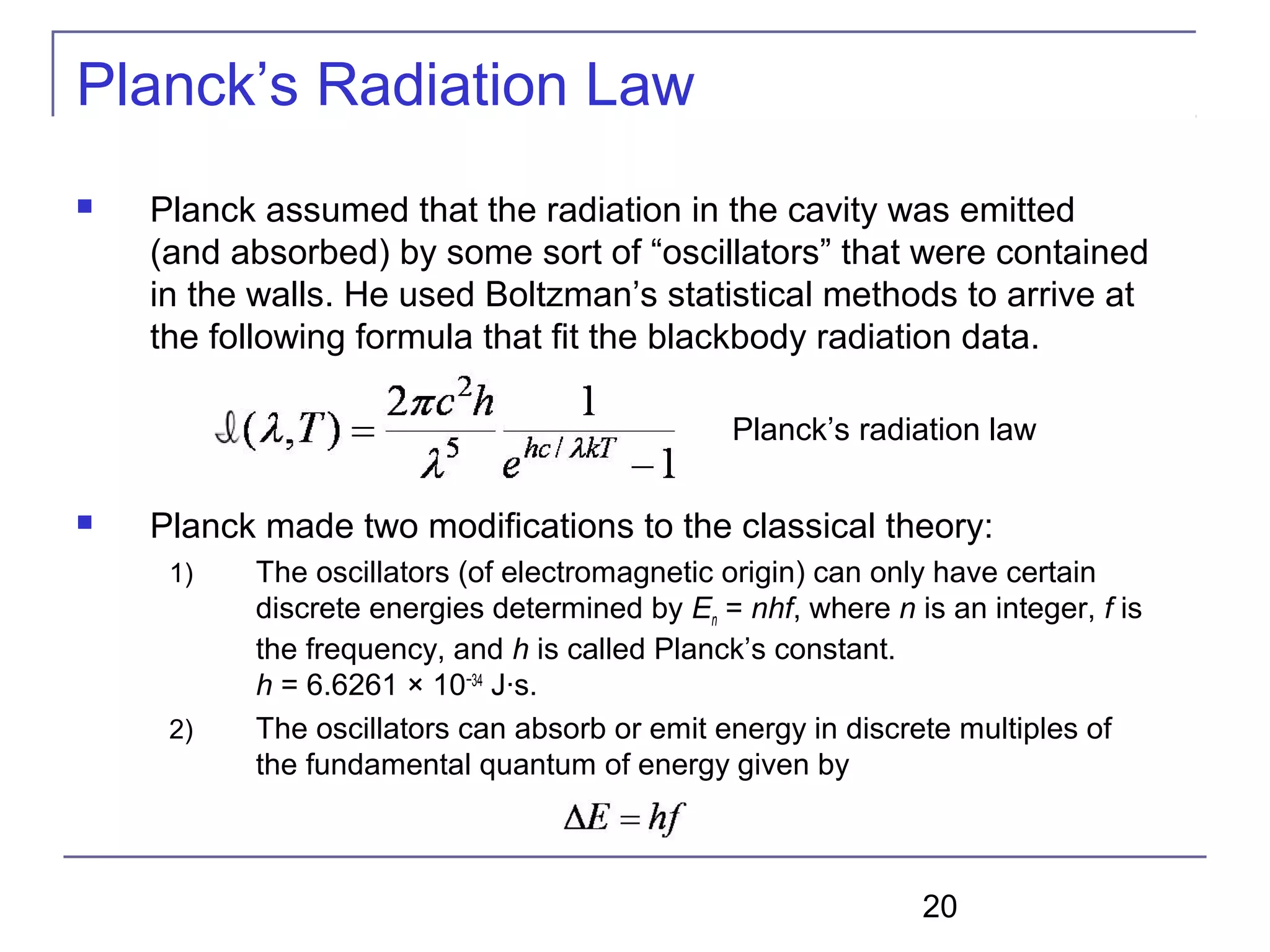 20
 Planck assumed that the radiation in the cavity was emitted
(and absorbed) by some sort of “oscillators” that were contained
in the walls. He used Boltzman’s statistical methods to arrive at
the following formula that fit the blackbody radiation data.
 Planck made two modifications to the classical theory:
1) The oscillators (of electromagnetic origin) can only have certain
discrete energies determined by En = nhf, where n is an integer, f is
the frequency, and h is called Planck’s constant.
h = 6.6261 × 10−34
J·s.
2) The oscillators can absorb or emit energy in discrete multiples of
the fundamental quantum of energy given by
Planck’s Radiation Law
Planck’s radiation law
 