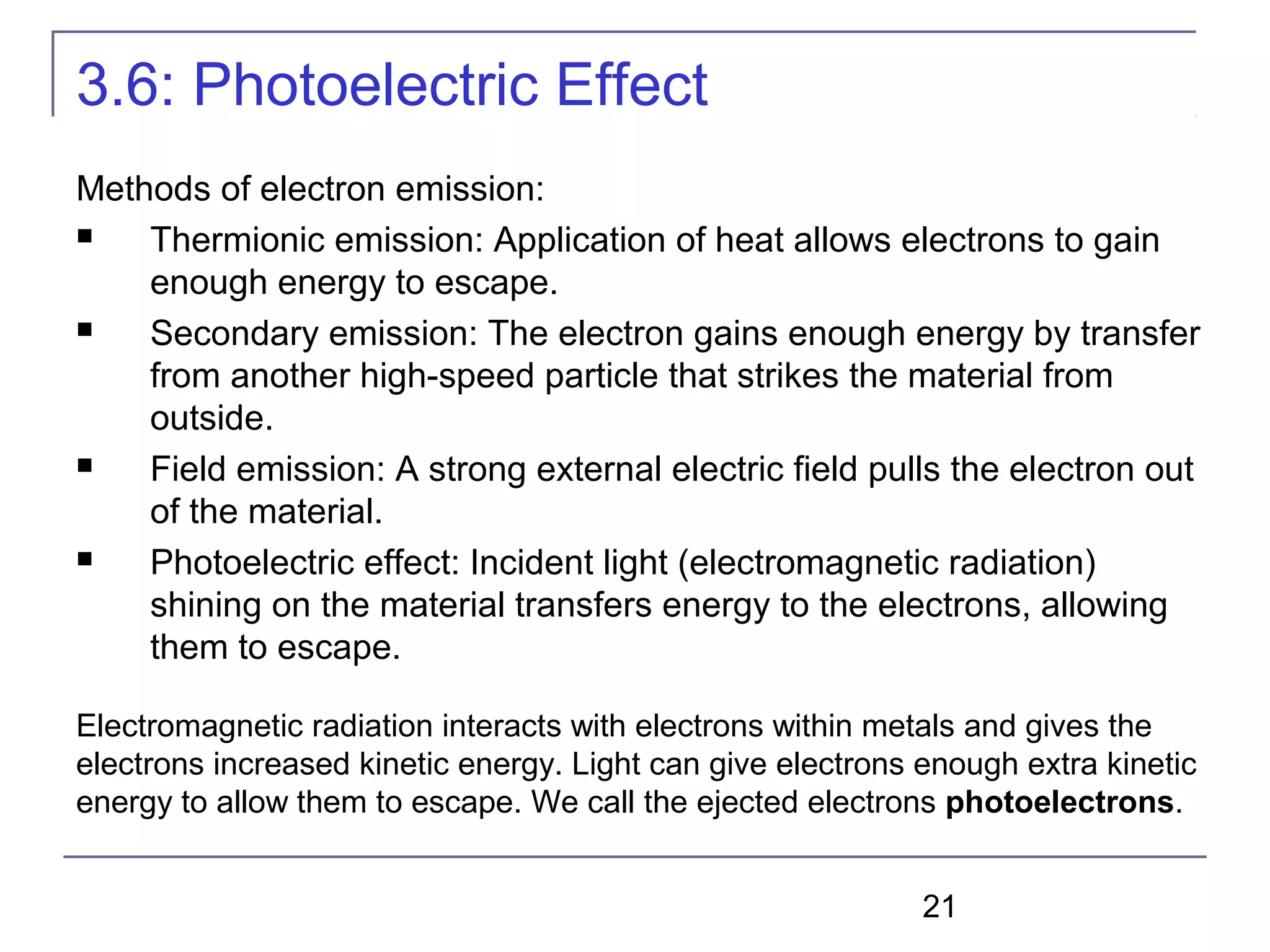 21
3.6: Photoelectric Effect
Methods of electron emission:
 Thermionic emission: Application of heat allows electrons to gain
enough energy to escape.
 Secondary emission: The electron gains enough energy by transfer
from another high-speed particle that strikes the material from
outside.
 Field emission: A strong external electric field pulls the electron out
of the material.
 Photoelectric effect: Incident light (electromagnetic radiation)
shining on the material transfers energy to the electrons, allowing
them to escape.
Electromagnetic radiation interacts with electrons within metals and gives the
electrons increased kinetic energy. Light can give electrons enough extra kinetic
energy to allow them to escape. We call the ejected electrons photoelectrons.
 