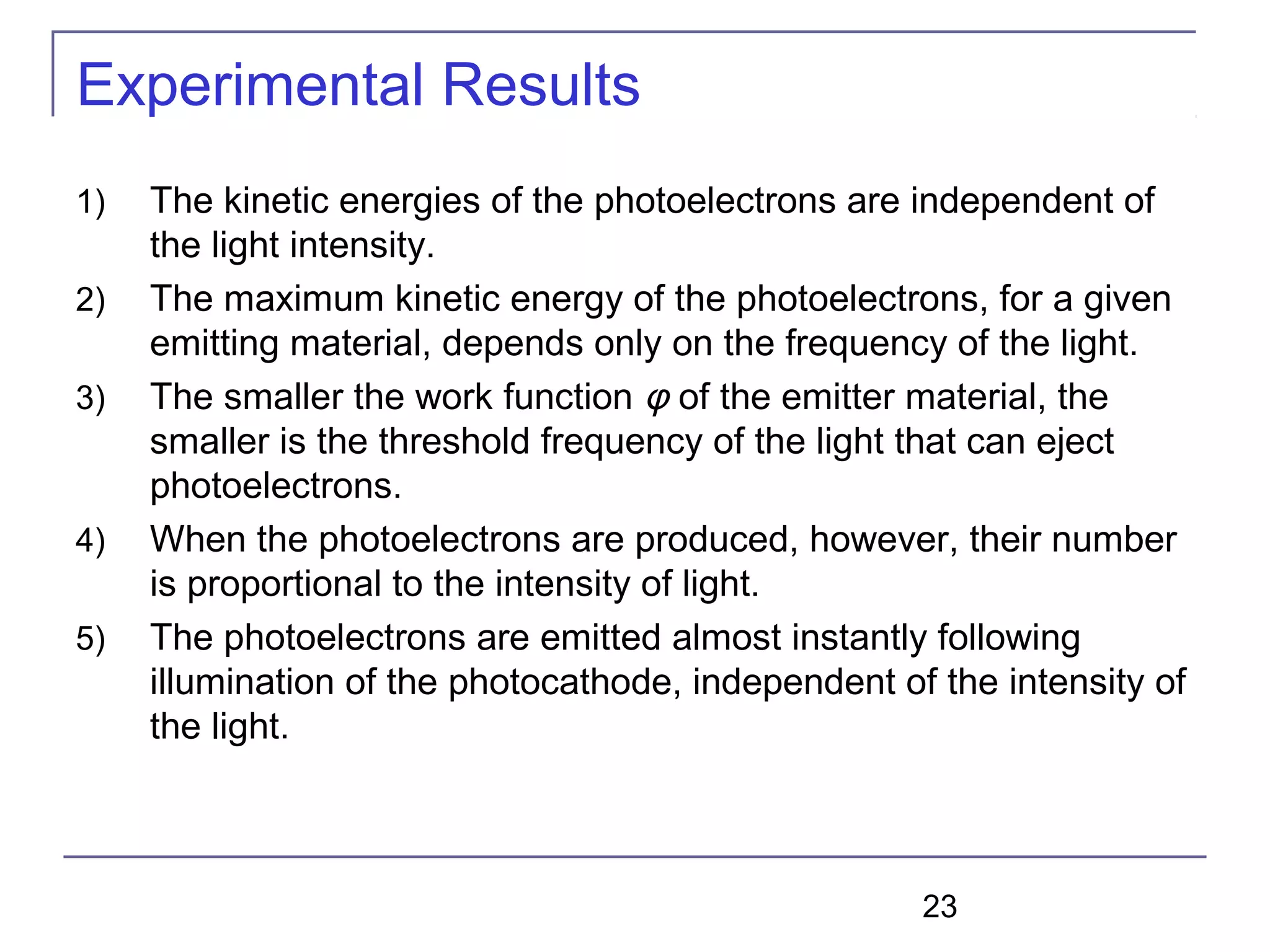 23
Experimental Results
1) The kinetic energies of the photoelectrons are independent of
the light intensity.
2) The maximum kinetic energy of the photoelectrons, for a given
emitting material, depends only on the frequency of the light.
3) The smaller the work function φ of the emitter material, the
smaller is the threshold frequency of the light that can eject
photoelectrons.
4) When the photoelectrons are produced, however, their number
is proportional to the intensity of light.
5) The photoelectrons are emitted almost instantly following
illumination of the photocathode, independent of the intensity of
the light.
 