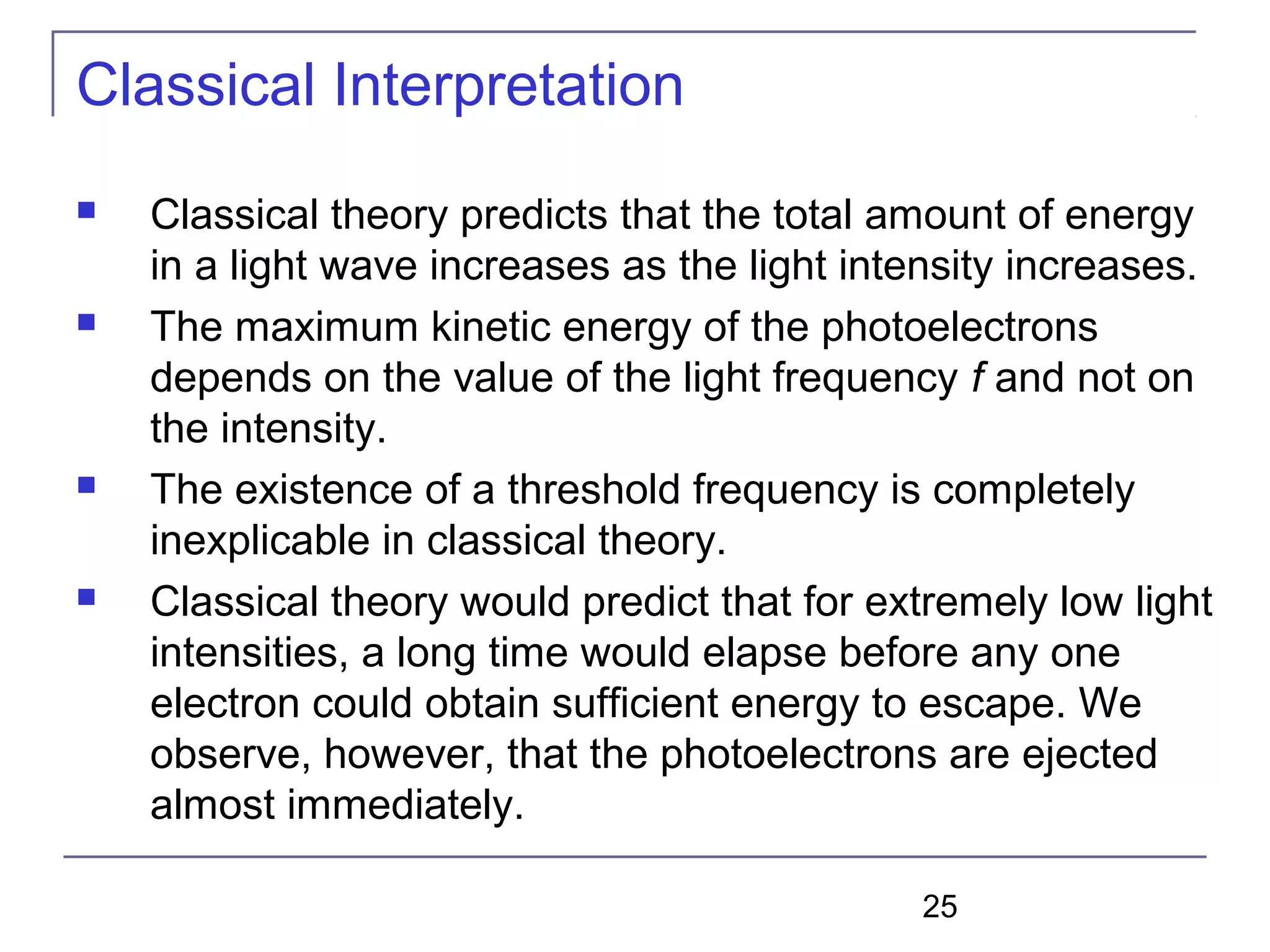 25
Classical Interpretation
 Classical theory predicts that the total amount of energy
in a light wave increases as the light intensity increases.
 The maximum kinetic energy of the photoelectrons
depends on the value of the light frequency f and not on
the intensity.
 The existence of a threshold frequency is completely
inexplicable in classical theory.
 Classical theory would predict that for extremely low light
intensities, a long time would elapse before any one
electron could obtain sufficient energy to escape. We
observe, however, that the photoelectrons are ejected
almost immediately.
 