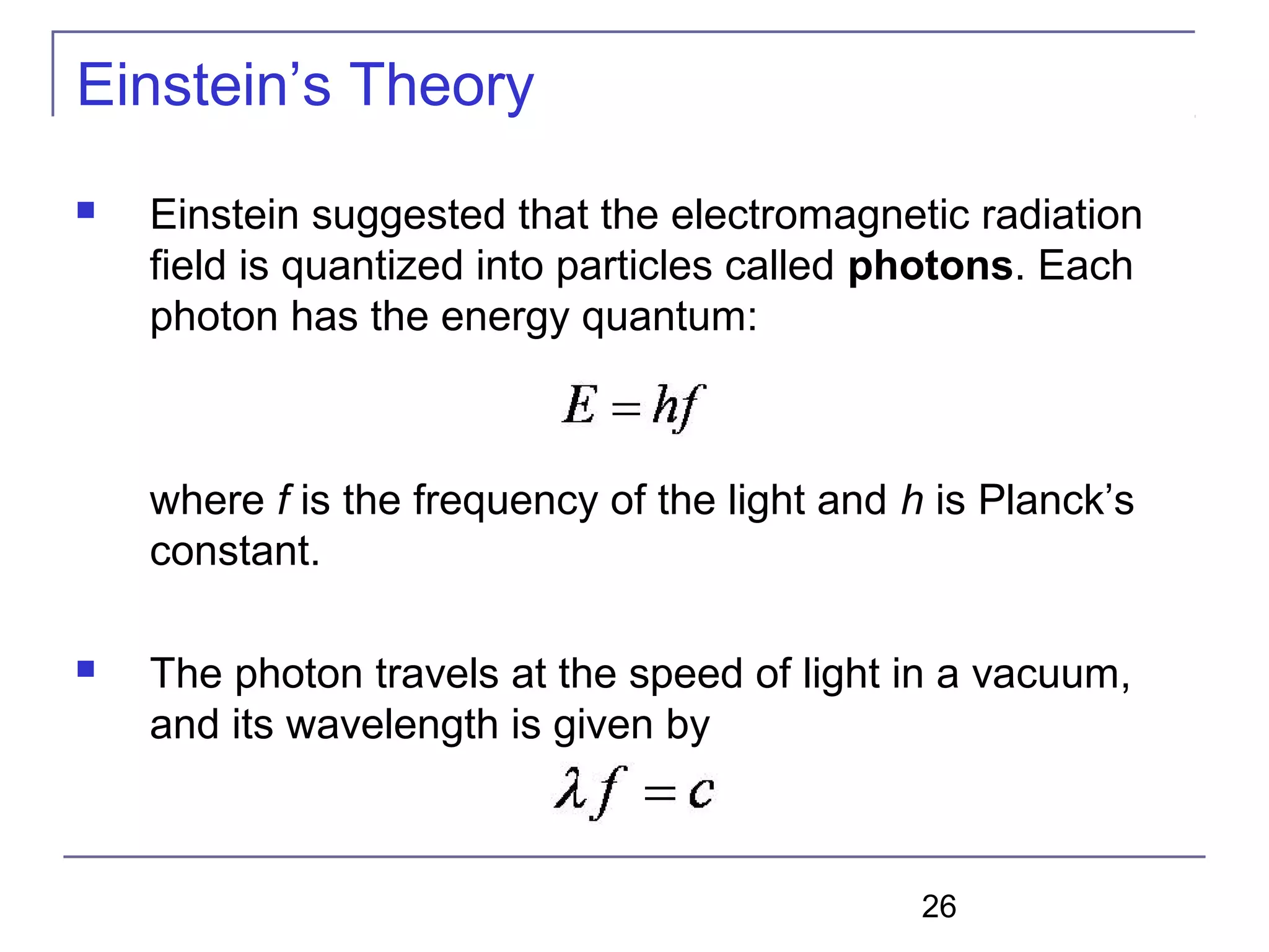 26
Einstein’s Theory
 Einstein suggested that the electromagnetic radiation
field is quantized into particles called photons. Each
photon has the energy quantum:
where f is the frequency of the light and h is Planck’s
constant.
 The photon travels at the speed of light in a vacuum,
and its wavelength is given by
 
