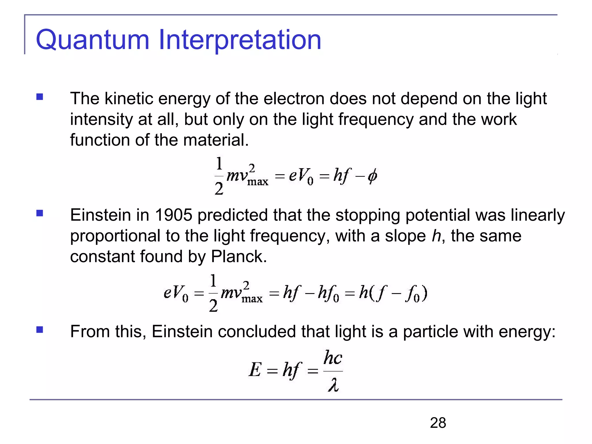 28
Quantum Interpretation
 The kinetic energy of the electron does not depend on the light
intensity at all, but only on the light frequency and the work
function of the material.
 Einstein in 1905 predicted that the stopping potential was linearly
proportional to the light frequency, with a slope h, the same
constant found by Planck.
 From this, Einstein concluded that light is a particle with energy:
 