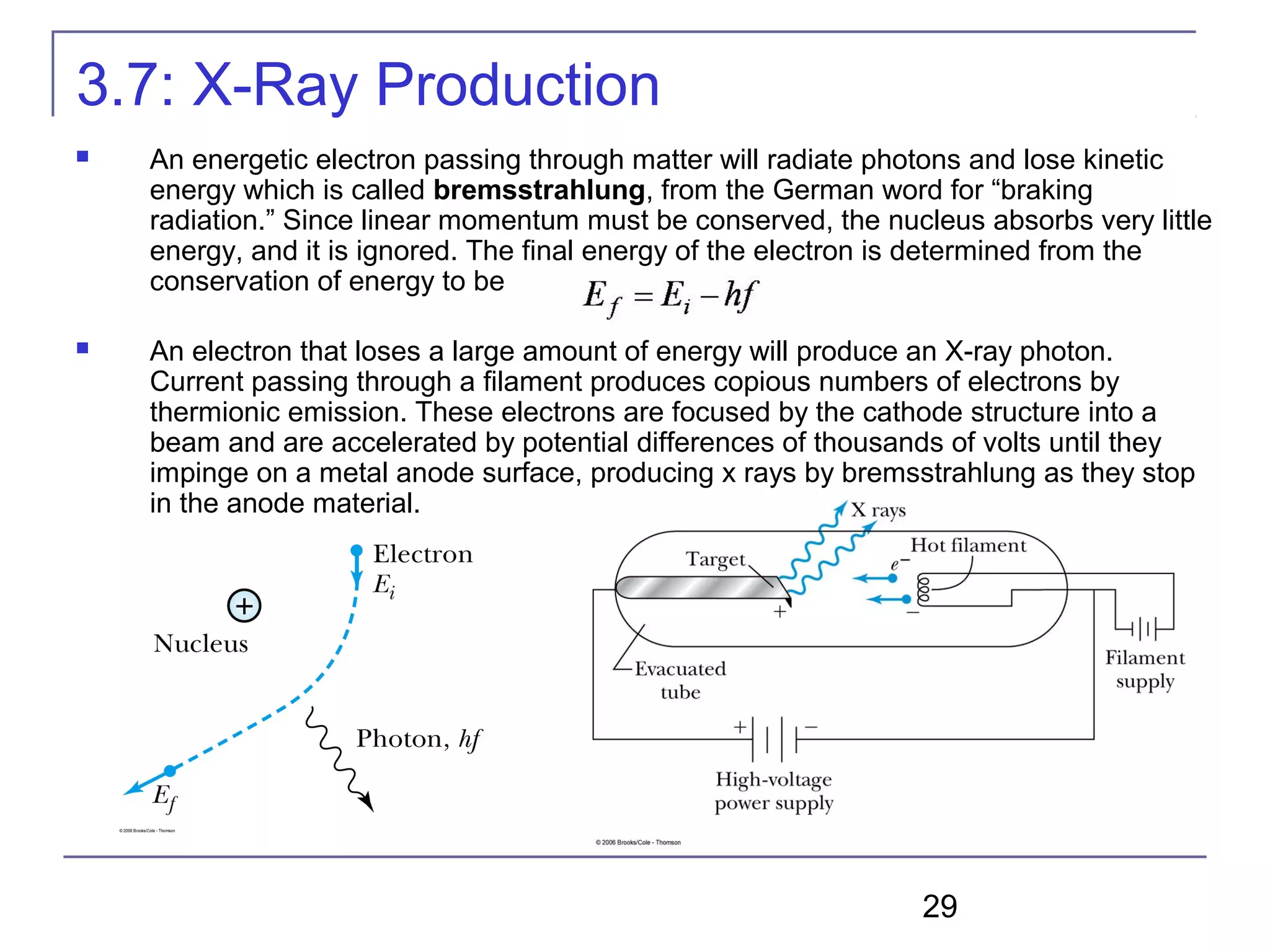 29
3.7: X-Ray Production
 An energetic electron passing through matter will radiate photons and lose kinetic
energy which is called bremsstrahlung, from the German word for “braking
radiation.” Since linear momentum must be conserved, the nucleus absorbs very little
energy, and it is ignored. The final energy of the electron is determined from the
conservation of energy to be
 An electron that loses a large amount of energy will produce an X-ray photon.
Current passing through a filament produces copious numbers of electrons by
thermionic emission. These electrons are focused by the cathode structure into a
beam and are accelerated by potential differences of thousands of volts until they
impinge on a metal anode surface, producing x rays by bremsstrahlung as they stop
in the anode material.
 