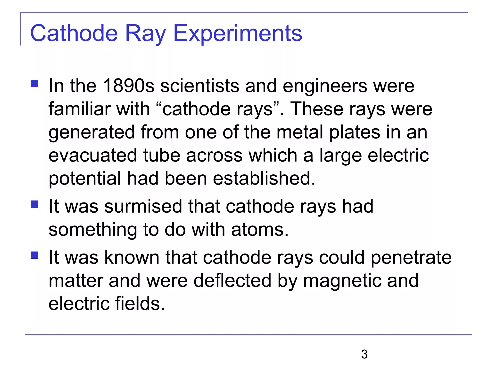 3
Cathode Ray Experiments
 In the 1890s scientists and engineers were
familiar with “cathode rays”. These rays were
generated from one of the metal plates in an
evacuated tube across which a large electric
potential had been established.
 It was surmised that cathode rays had
something to do with atoms.
 It was known that cathode rays could penetrate
matter and were deflected by magnetic and
electric fields.
 