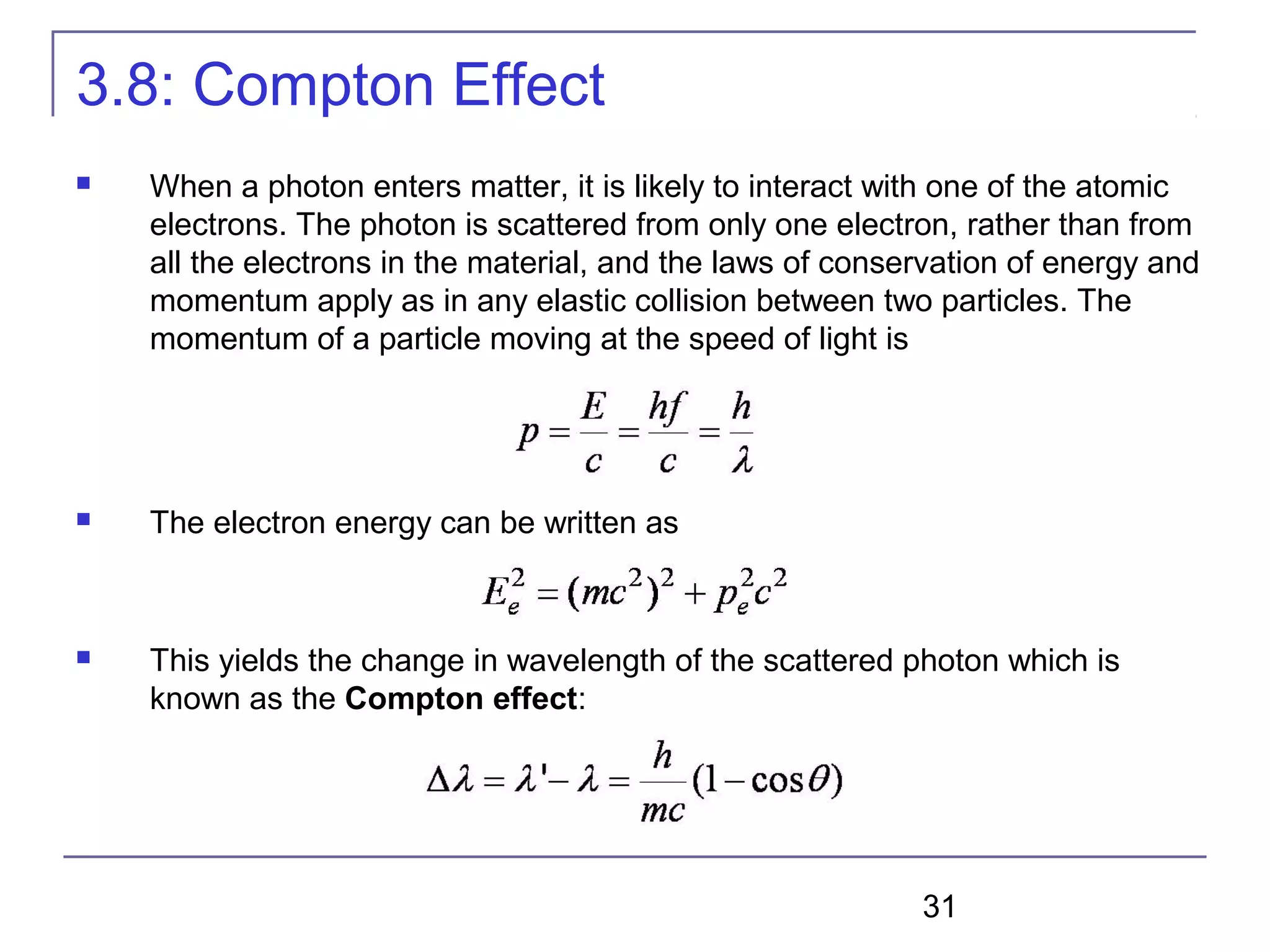 31
3.8: Compton Effect
 When a photon enters matter, it is likely to interact with one of the atomic
electrons. The photon is scattered from only one electron, rather than from
all the electrons in the material, and the laws of conservation of energy and
momentum apply as in any elastic collision between two particles. The
momentum of a particle moving at the speed of light is
 The electron energy can be written as
 This yields the change in wavelength of the scattered photon which is
known as the Compton effect:
 