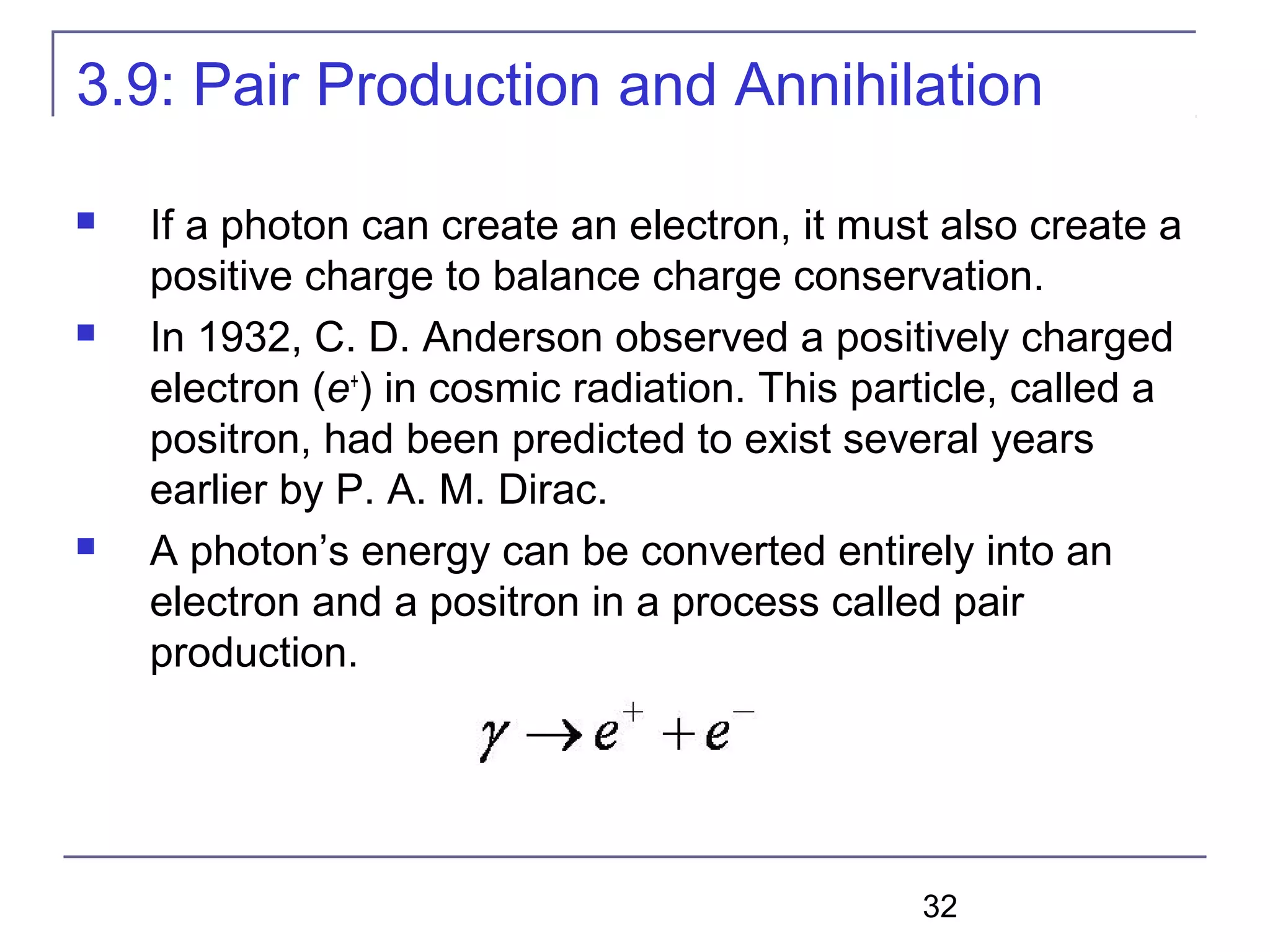32
3.9: Pair Production and Annihilation
 If a photon can create an electron, it must also create a
positive charge to balance charge conservation.
 In 1932, C. D. Anderson observed a positively charged
electron (e+
) in cosmic radiation. This particle, called a
positron, had been predicted to exist several years
earlier by P. A. M. Dirac.
 A photon’s energy can be converted entirely into an
electron and a positron in a process called pair
production.
 