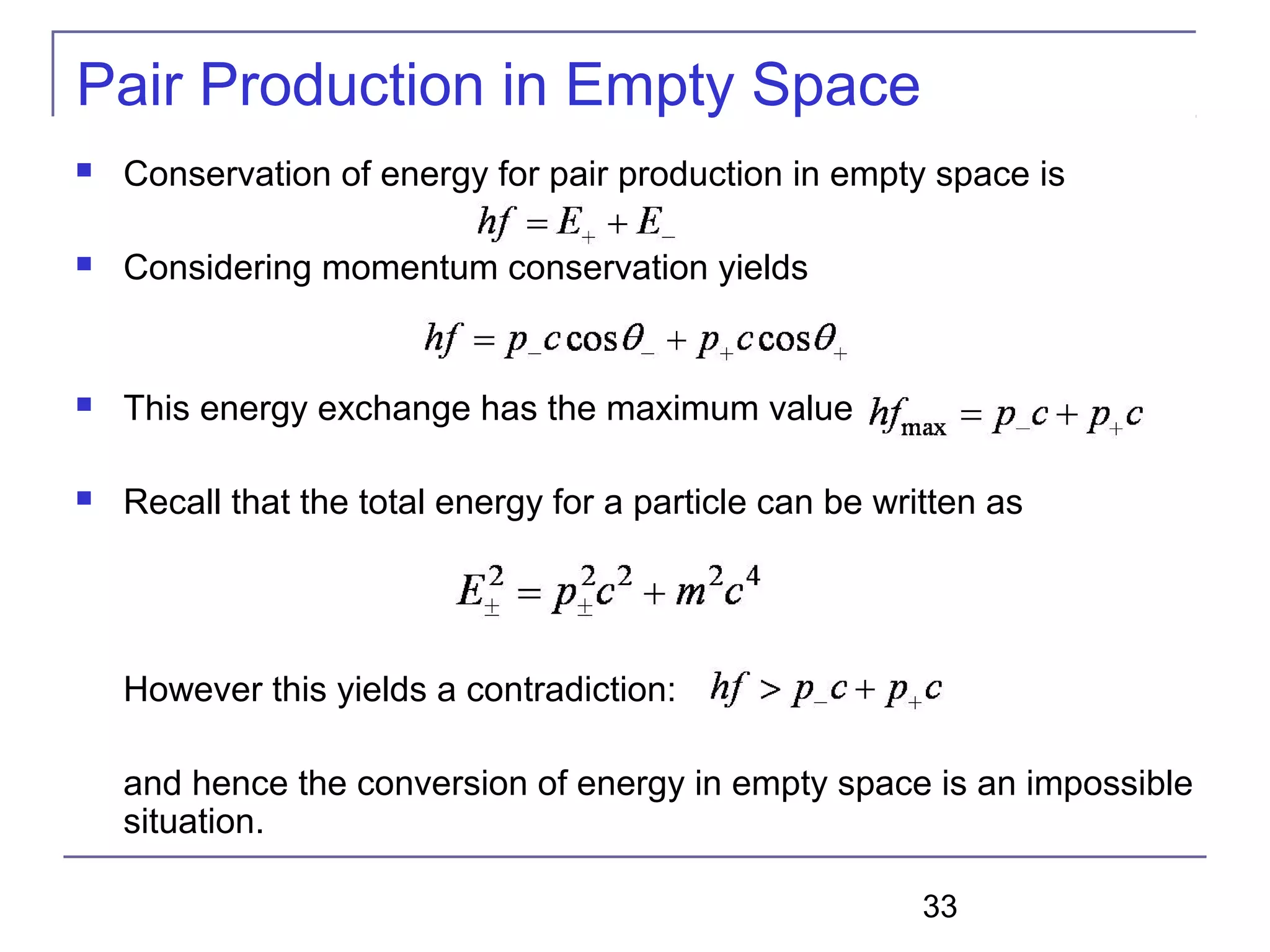 33
Pair Production in Empty Space
 Conservation of energy for pair production in empty space is
 Considering momentum conservation yields
 This energy exchange has the maximum value
 Recall that the total energy for a particle can be written as
However this yields a contradiction:
and hence the conversion of energy in empty space is an impossible
situation.
 