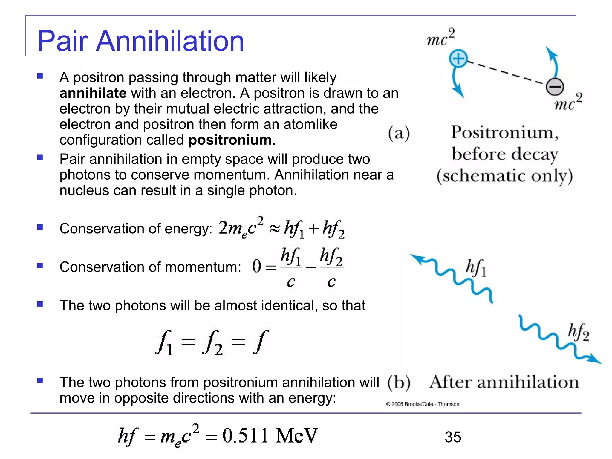 35
Pair Annihilation
 A positron passing through matter will likely
annihilate with an electron. A positron is drawn to an
electron by their mutual electric attraction, and the
electron and positron then form an atomlike
configuration called positronium.
 Pair annihilation in empty space will produce two
photons to conserve momentum. Annihilation near a
nucleus can result in a single photon.
 Conservation of energy:
 Conservation of momentum:
 The two photons will be almost identical, so that
 The two photons from positronium annihilation will
move in opposite directions with an energy:
 