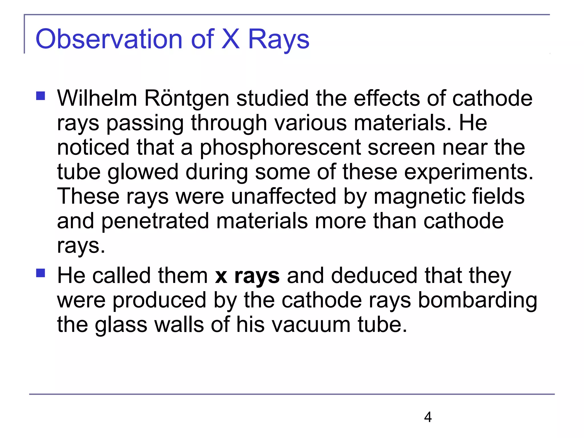 4
Observation of X Rays
 Wilhelm Röntgen studied the effects of cathode
rays passing through various materials. He
noticed that a phosphorescent screen near the
tube glowed during some of these experiments.
These rays were unaffected by magnetic fields
and penetrated materials more than cathode
rays.
 He called them x rays and deduced that they
were produced by the cathode rays bombarding
the glass walls of his vacuum tube.
 