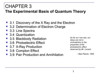 1
 3.1 Discovery of the X Ray and the Electron
 3.2 Determination of Electron Charge
 3.3 Line Spectra
 3.4 Quantization
 3.5 Blackbody Radiation
 3.6 Photoelectric Effect
 3.7 X-Ray Production
 3.8 Compton Effect
 3.9 Pair Production and Annihilation
CHAPTER 3
The Experimental Basis of Quantum Theory
As far as I can see, our
ideas are not in
contradiction to the
properties of the
photoelectric effect
observed by Mr. Lenard.
- Max Planck, 1905
 