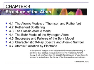  4.1 The Atomic Models of Thomson and Rutherford
 4.2 Rutherford Scattering
 4.3 The Classic Atomic Model
 4.4 The Bohr Model of the Hydrogen Atom
 4.5 Successes and Failures of the Bohr Model
 4.6 Characteristic X-Ray Spectra and Atomic Number
 4.7 Atomic Excitation by Electrons
CHAPTER 4
Structure of the AtomStructure of the Atom
In the present first part of the paper the mechanism of the binding of
electrons by a positive nucleus is discussed in relation to Planck’s
theory. It will be shown that it is possible from the point of view taken to
account in a simple way for the law of the line spectrum of hydrogen.
- Niels Bohr, 1913
 