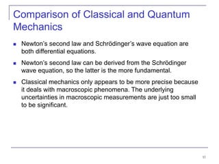 11
Comparison of Classical and Quantum
Mechanics
 Newton’s second law and Schrödinger’s wave equation are
both differential equations.
 Newton’s second law can be derived from the Schrödinger
wave equation, so the latter is the more fundamental.
 Classical mechanics only appears to be more precise because
it deals with macroscopic phenomena. The underlying
uncertainties in macroscopic measurements are just too small
to be significant.
 