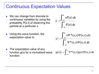 13
Continuous Expectation Values
 We can change from discrete to
continuous variables by using the
probability P(x,t) of observing the
particle at a particular x.
 Using the wave function, the
expectation value is:
 The expectation value of any
function g(x) for a normalized wave
function:
 
